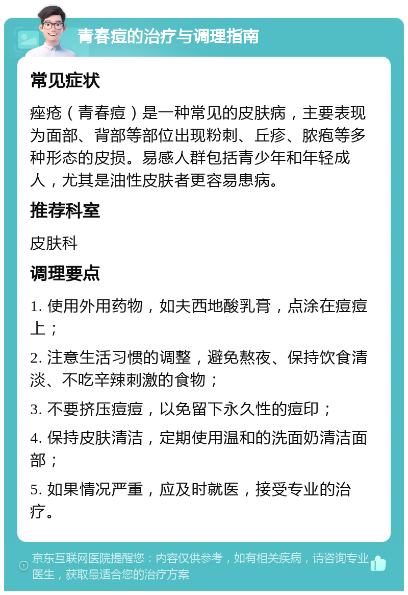 青春痘的治疗与调理指南 常见症状 痤疮（青春痘）是一种常见的皮肤病，主要表现为面部、背部等部位出现粉刺、丘疹、脓疱等多种形态的皮损。易感人群包括青少年和年轻成人，尤其是油性皮肤者更容易患病。 推荐科室 皮肤科 调理要点 1. 使用外用药物，如夫西地酸乳膏，点涂在痘痘上； 2. 注意生活习惯的调整，避免熬夜、保持饮食清淡、不吃辛辣刺激的食物； 3. 不要挤压痘痘，以免留下永久性的痘印； 4. 保持皮肤清洁，定期使用温和的洗面奶清洁面部； 5. 如果情况严重，应及时就医，接受专业的治疗。