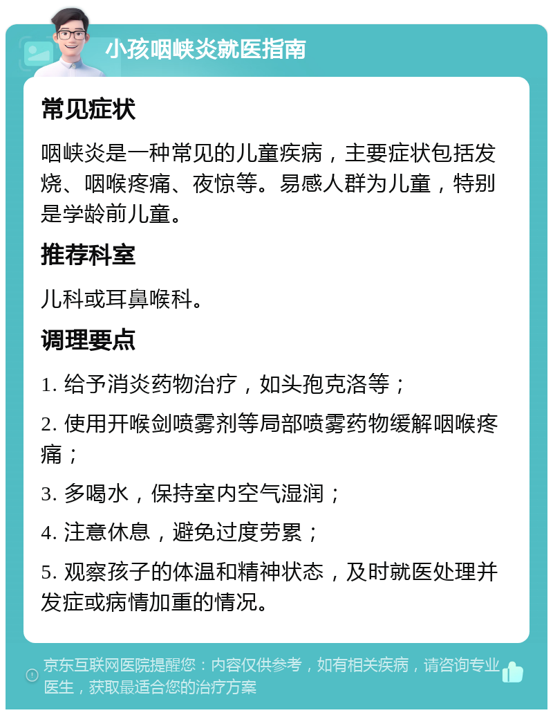 小孩咽峡炎就医指南 常见症状 咽峡炎是一种常见的儿童疾病，主要症状包括发烧、咽喉疼痛、夜惊等。易感人群为儿童，特别是学龄前儿童。 推荐科室 儿科或耳鼻喉科。 调理要点 1. 给予消炎药物治疗，如头孢克洛等； 2. 使用开喉剑喷雾剂等局部喷雾药物缓解咽喉疼痛； 3. 多喝水，保持室内空气湿润； 4. 注意休息，避免过度劳累； 5. 观察孩子的体温和精神状态，及时就医处理并发症或病情加重的情况。