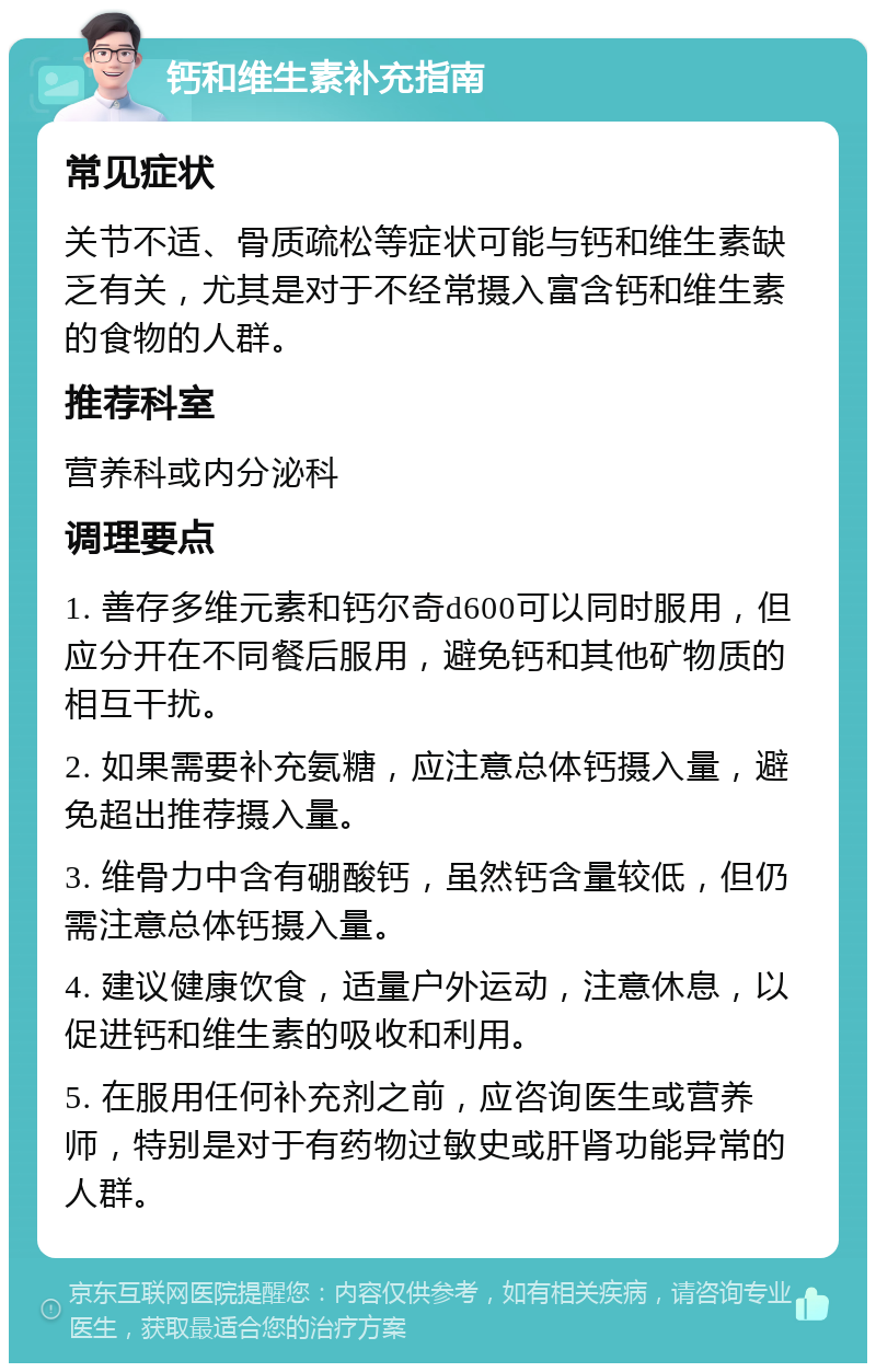 钙和维生素补充指南 常见症状 关节不适、骨质疏松等症状可能与钙和维生素缺乏有关，尤其是对于不经常摄入富含钙和维生素的食物的人群。 推荐科室 营养科或内分泌科 调理要点 1. 善存多维元素和钙尔奇d600可以同时服用，但应分开在不同餐后服用，避免钙和其他矿物质的相互干扰。 2. 如果需要补充氨糖，应注意总体钙摄入量，避免超出推荐摄入量。 3. 维骨力中含有硼酸钙，虽然钙含量较低，但仍需注意总体钙摄入量。 4. 建议健康饮食，适量户外运动，注意休息，以促进钙和维生素的吸收和利用。 5. 在服用任何补充剂之前，应咨询医生或营养师，特别是对于有药物过敏史或肝肾功能异常的人群。