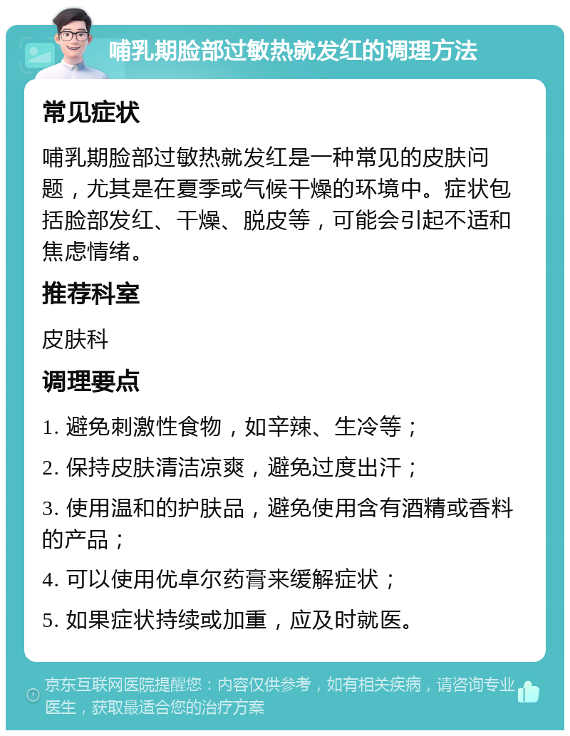 哺乳期脸部过敏热就发红的调理方法 常见症状 哺乳期脸部过敏热就发红是一种常见的皮肤问题，尤其是在夏季或气候干燥的环境中。症状包括脸部发红、干燥、脱皮等，可能会引起不适和焦虑情绪。 推荐科室 皮肤科 调理要点 1. 避免刺激性食物，如辛辣、生冷等； 2. 保持皮肤清洁凉爽，避免过度出汗； 3. 使用温和的护肤品，避免使用含有酒精或香料的产品； 4. 可以使用优卓尔药膏来缓解症状； 5. 如果症状持续或加重，应及时就医。