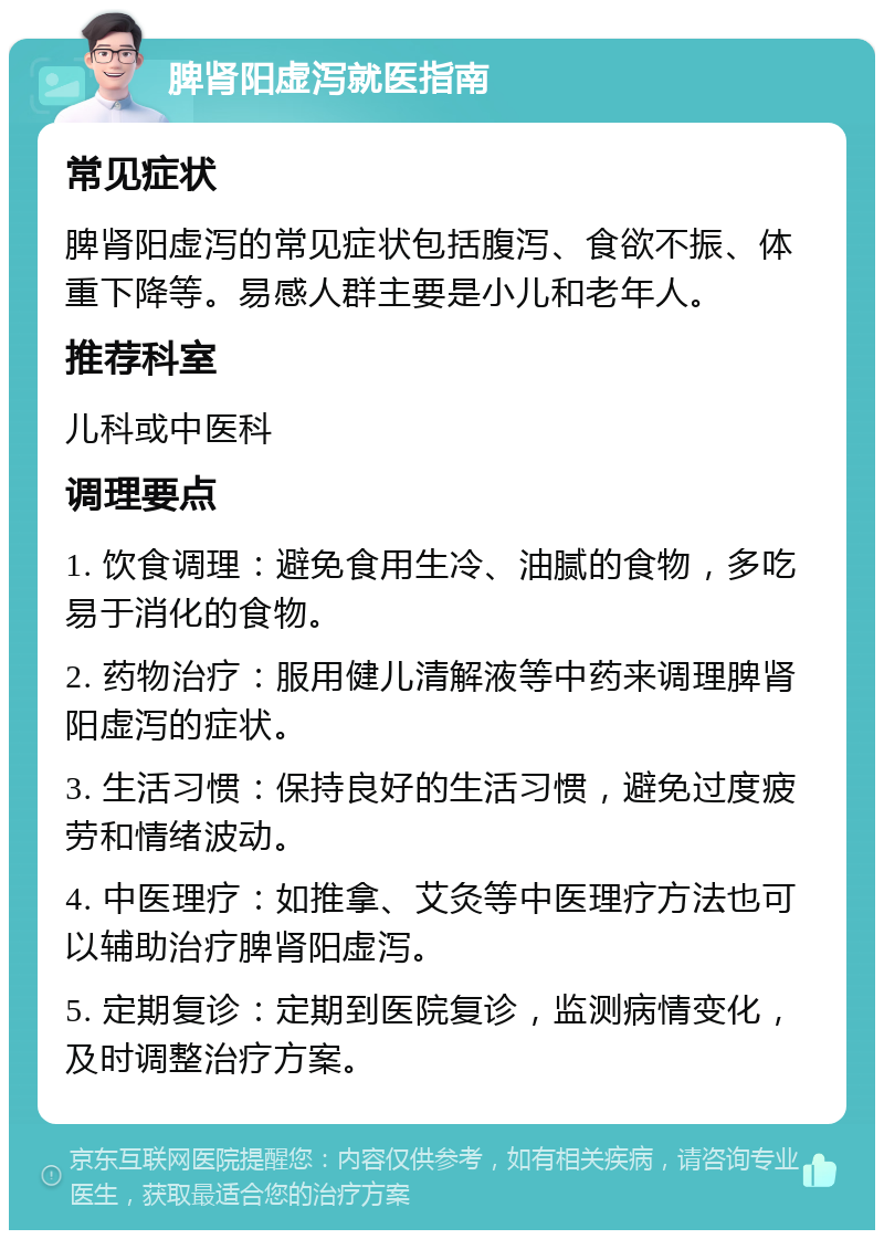 脾肾阳虚泻就医指南 常见症状 脾肾阳虚泻的常见症状包括腹泻、食欲不振、体重下降等。易感人群主要是小儿和老年人。 推荐科室 儿科或中医科 调理要点 1. 饮食调理：避免食用生冷、油腻的食物，多吃易于消化的食物。 2. 药物治疗：服用健儿清解液等中药来调理脾肾阳虚泻的症状。 3. 生活习惯：保持良好的生活习惯，避免过度疲劳和情绪波动。 4. 中医理疗：如推拿、艾灸等中医理疗方法也可以辅助治疗脾肾阳虚泻。 5. 定期复诊：定期到医院复诊，监测病情变化，及时调整治疗方案。