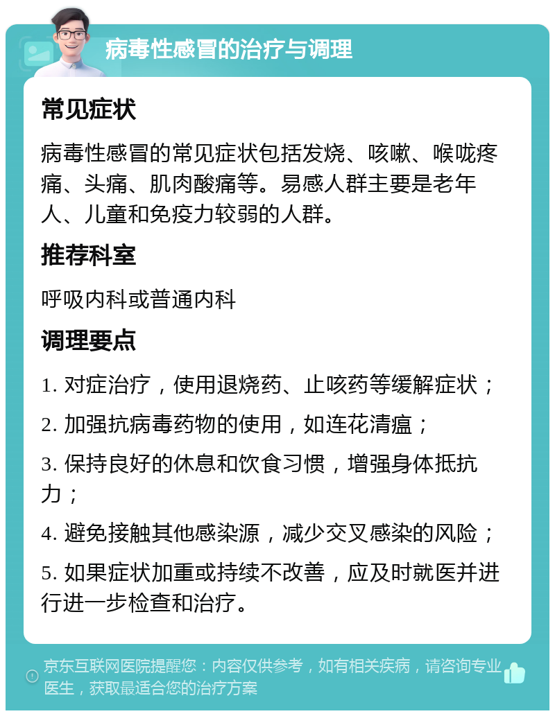 病毒性感冒的治疗与调理 常见症状 病毒性感冒的常见症状包括发烧、咳嗽、喉咙疼痛、头痛、肌肉酸痛等。易感人群主要是老年人、儿童和免疫力较弱的人群。 推荐科室 呼吸内科或普通内科 调理要点 1. 对症治疗，使用退烧药、止咳药等缓解症状； 2. 加强抗病毒药物的使用，如连花清瘟； 3. 保持良好的休息和饮食习惯，增强身体抵抗力； 4. 避免接触其他感染源，减少交叉感染的风险； 5. 如果症状加重或持续不改善，应及时就医并进行进一步检查和治疗。