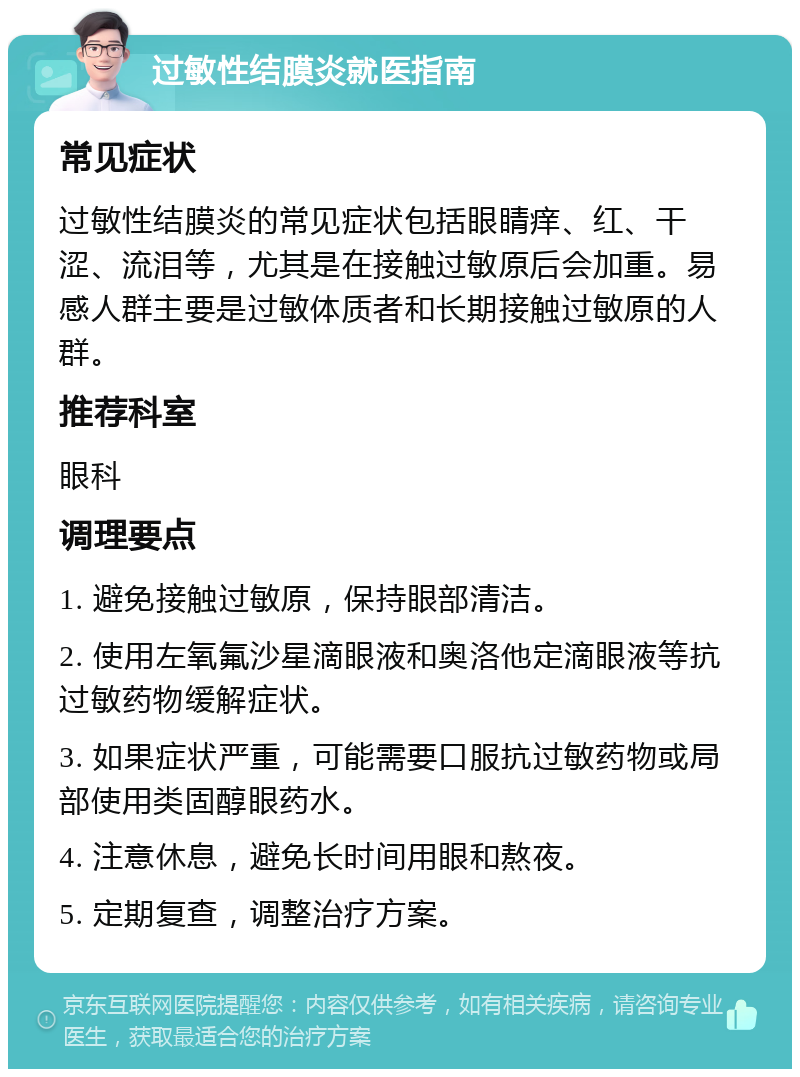 过敏性结膜炎就医指南 常见症状 过敏性结膜炎的常见症状包括眼睛痒、红、干涩、流泪等，尤其是在接触过敏原后会加重。易感人群主要是过敏体质者和长期接触过敏原的人群。 推荐科室 眼科 调理要点 1. 避免接触过敏原，保持眼部清洁。 2. 使用左氧氟沙星滴眼液和奥洛他定滴眼液等抗过敏药物缓解症状。 3. 如果症状严重，可能需要口服抗过敏药物或局部使用类固醇眼药水。 4. 注意休息，避免长时间用眼和熬夜。 5. 定期复查，调整治疗方案。