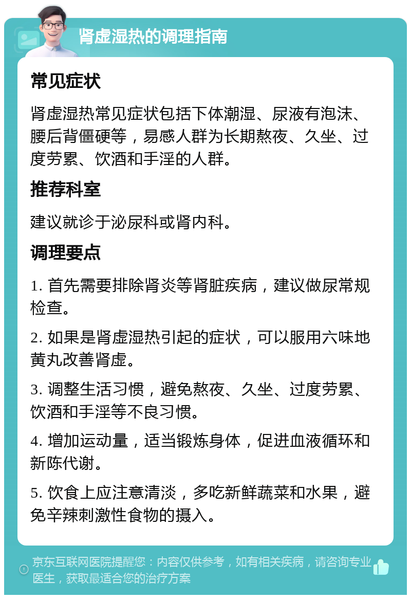 肾虚湿热的调理指南 常见症状 肾虚湿热常见症状包括下体潮湿、尿液有泡沫、腰后背僵硬等，易感人群为长期熬夜、久坐、过度劳累、饮酒和手淫的人群。 推荐科室 建议就诊于泌尿科或肾内科。 调理要点 1. 首先需要排除肾炎等肾脏疾病，建议做尿常规检查。 2. 如果是肾虚湿热引起的症状，可以服用六味地黄丸改善肾虚。 3. 调整生活习惯，避免熬夜、久坐、过度劳累、饮酒和手淫等不良习惯。 4. 增加运动量，适当锻炼身体，促进血液循环和新陈代谢。 5. 饮食上应注意清淡，多吃新鲜蔬菜和水果，避免辛辣刺激性食物的摄入。