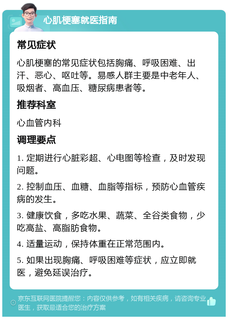 心肌梗塞就医指南 常见症状 心肌梗塞的常见症状包括胸痛、呼吸困难、出汗、恶心、呕吐等。易感人群主要是中老年人、吸烟者、高血压、糖尿病患者等。 推荐科室 心血管内科 调理要点 1. 定期进行心脏彩超、心电图等检查，及时发现问题。 2. 控制血压、血糖、血脂等指标，预防心血管疾病的发生。 3. 健康饮食，多吃水果、蔬菜、全谷类食物，少吃高盐、高脂肪食物。 4. 适量运动，保持体重在正常范围内。 5. 如果出现胸痛、呼吸困难等症状，应立即就医，避免延误治疗。