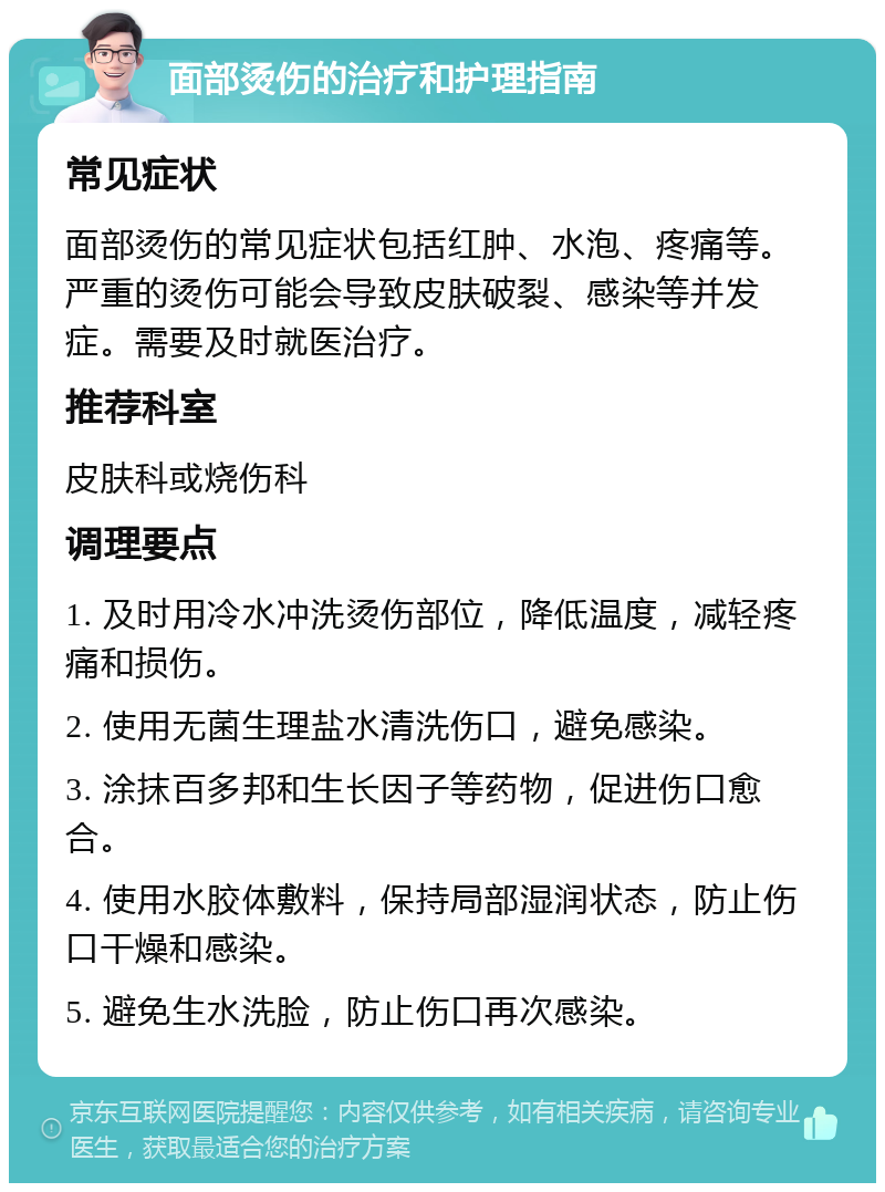 面部烫伤的治疗和护理指南 常见症状 面部烫伤的常见症状包括红肿、水泡、疼痛等。严重的烫伤可能会导致皮肤破裂、感染等并发症。需要及时就医治疗。 推荐科室 皮肤科或烧伤科 调理要点 1. 及时用冷水冲洗烫伤部位，降低温度，减轻疼痛和损伤。 2. 使用无菌生理盐水清洗伤口，避免感染。 3. 涂抹百多邦和生长因子等药物，促进伤口愈合。 4. 使用水胶体敷料，保持局部湿润状态，防止伤口干燥和感染。 5. 避免生水洗脸，防止伤口再次感染。