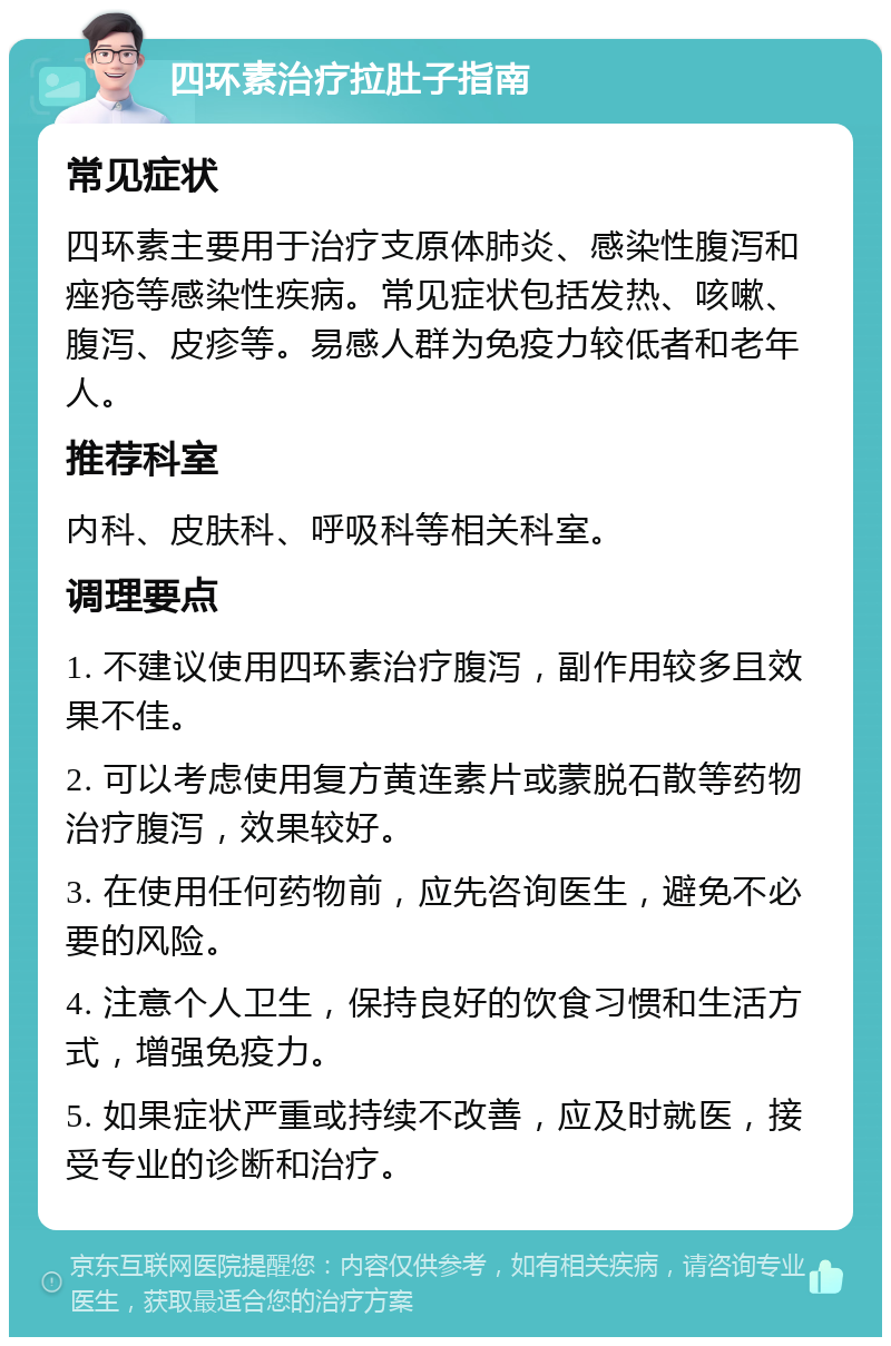 四环素治疗拉肚子指南 常见症状 四环素主要用于治疗支原体肺炎、感染性腹泻和痤疮等感染性疾病。常见症状包括发热、咳嗽、腹泻、皮疹等。易感人群为免疫力较低者和老年人。 推荐科室 内科、皮肤科、呼吸科等相关科室。 调理要点 1. 不建议使用四环素治疗腹泻，副作用较多且效果不佳。 2. 可以考虑使用复方黄连素片或蒙脱石散等药物治疗腹泻，效果较好。 3. 在使用任何药物前，应先咨询医生，避免不必要的风险。 4. 注意个人卫生，保持良好的饮食习惯和生活方式，增强免疫力。 5. 如果症状严重或持续不改善，应及时就医，接受专业的诊断和治疗。