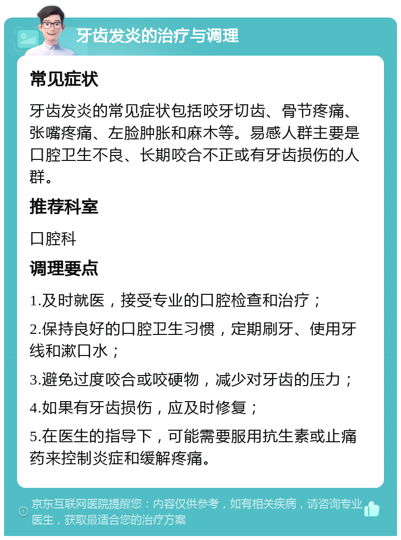 牙齿发炎的治疗与调理 常见症状 牙齿发炎的常见症状包括咬牙切齿、骨节疼痛、张嘴疼痛、左脸肿胀和麻木等。易感人群主要是口腔卫生不良、长期咬合不正或有牙齿损伤的人群。 推荐科室 口腔科 调理要点 1.及时就医，接受专业的口腔检查和治疗； 2.保持良好的口腔卫生习惯，定期刷牙、使用牙线和漱口水； 3.避免过度咬合或咬硬物，减少对牙齿的压力； 4.如果有牙齿损伤，应及时修复； 5.在医生的指导下，可能需要服用抗生素或止痛药来控制炎症和缓解疼痛。