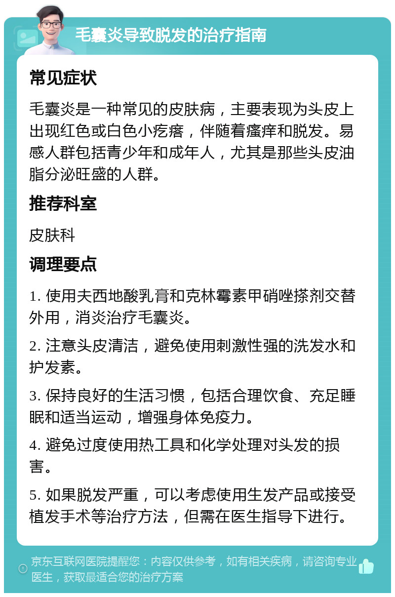 毛囊炎导致脱发的治疗指南 常见症状 毛囊炎是一种常见的皮肤病，主要表现为头皮上出现红色或白色小疙瘩，伴随着瘙痒和脱发。易感人群包括青少年和成年人，尤其是那些头皮油脂分泌旺盛的人群。 推荐科室 皮肤科 调理要点 1. 使用夫西地酸乳膏和克林霉素甲硝唑搽剂交替外用，消炎治疗毛囊炎。 2. 注意头皮清洁，避免使用刺激性强的洗发水和护发素。 3. 保持良好的生活习惯，包括合理饮食、充足睡眠和适当运动，增强身体免疫力。 4. 避免过度使用热工具和化学处理对头发的损害。 5. 如果脱发严重，可以考虑使用生发产品或接受植发手术等治疗方法，但需在医生指导下进行。