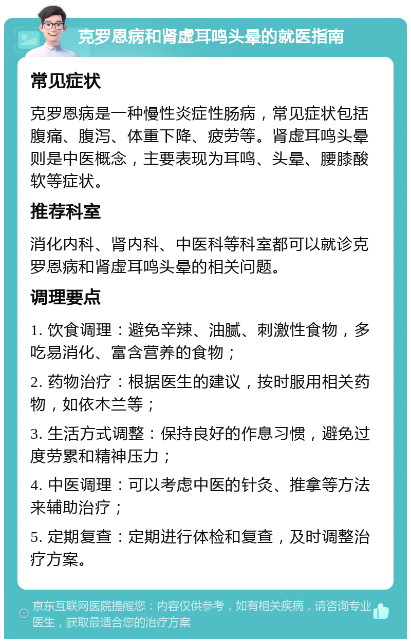 克罗恩病和肾虚耳鸣头晕的就医指南 常见症状 克罗恩病是一种慢性炎症性肠病，常见症状包括腹痛、腹泻、体重下降、疲劳等。肾虚耳鸣头晕则是中医概念，主要表现为耳鸣、头晕、腰膝酸软等症状。 推荐科室 消化内科、肾内科、中医科等科室都可以就诊克罗恩病和肾虚耳鸣头晕的相关问题。 调理要点 1. 饮食调理：避免辛辣、油腻、刺激性食物，多吃易消化、富含营养的食物； 2. 药物治疗：根据医生的建议，按时服用相关药物，如依木兰等； 3. 生活方式调整：保持良好的作息习惯，避免过度劳累和精神压力； 4. 中医调理：可以考虑中医的针灸、推拿等方法来辅助治疗； 5. 定期复查：定期进行体检和复查，及时调整治疗方案。