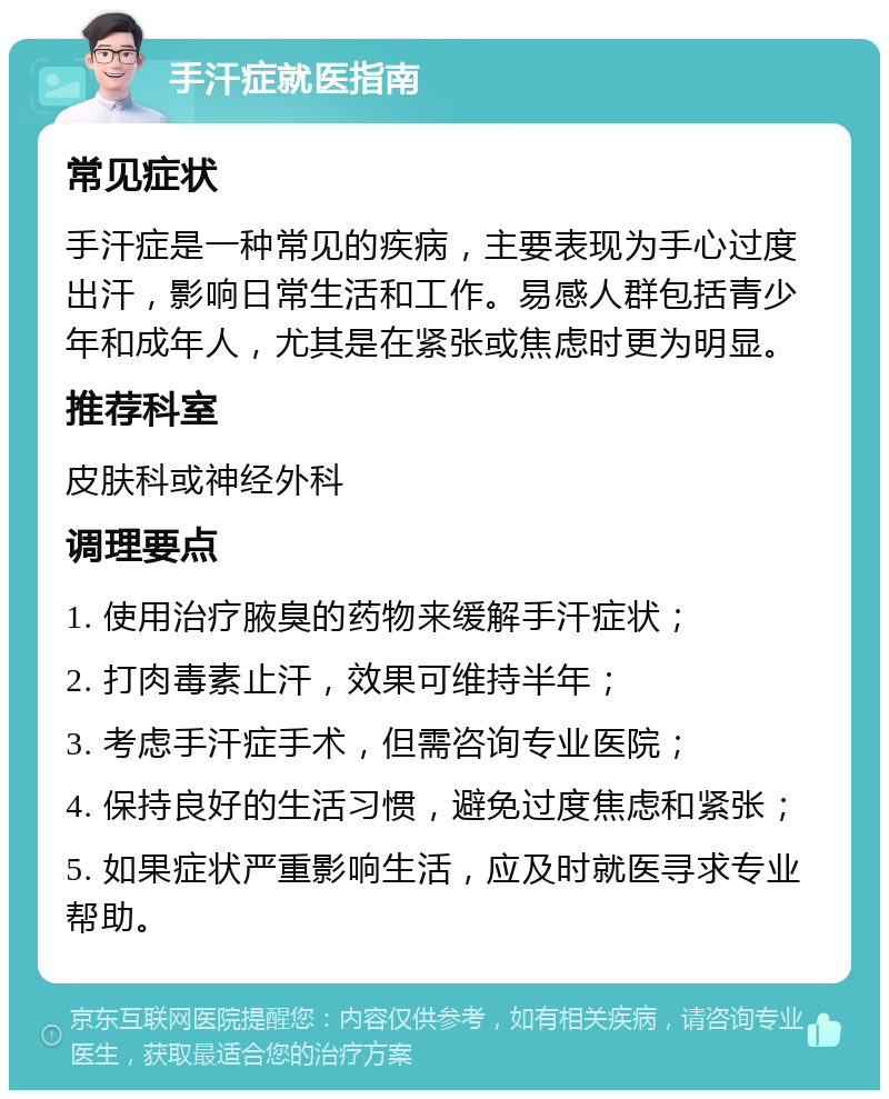 手汗症就医指南 常见症状 手汗症是一种常见的疾病，主要表现为手心过度出汗，影响日常生活和工作。易感人群包括青少年和成年人，尤其是在紧张或焦虑时更为明显。 推荐科室 皮肤科或神经外科 调理要点 1. 使用治疗腋臭的药物来缓解手汗症状； 2. 打肉毒素止汗，效果可维持半年； 3. 考虑手汗症手术，但需咨询专业医院； 4. 保持良好的生活习惯，避免过度焦虑和紧张； 5. 如果症状严重影响生活，应及时就医寻求专业帮助。