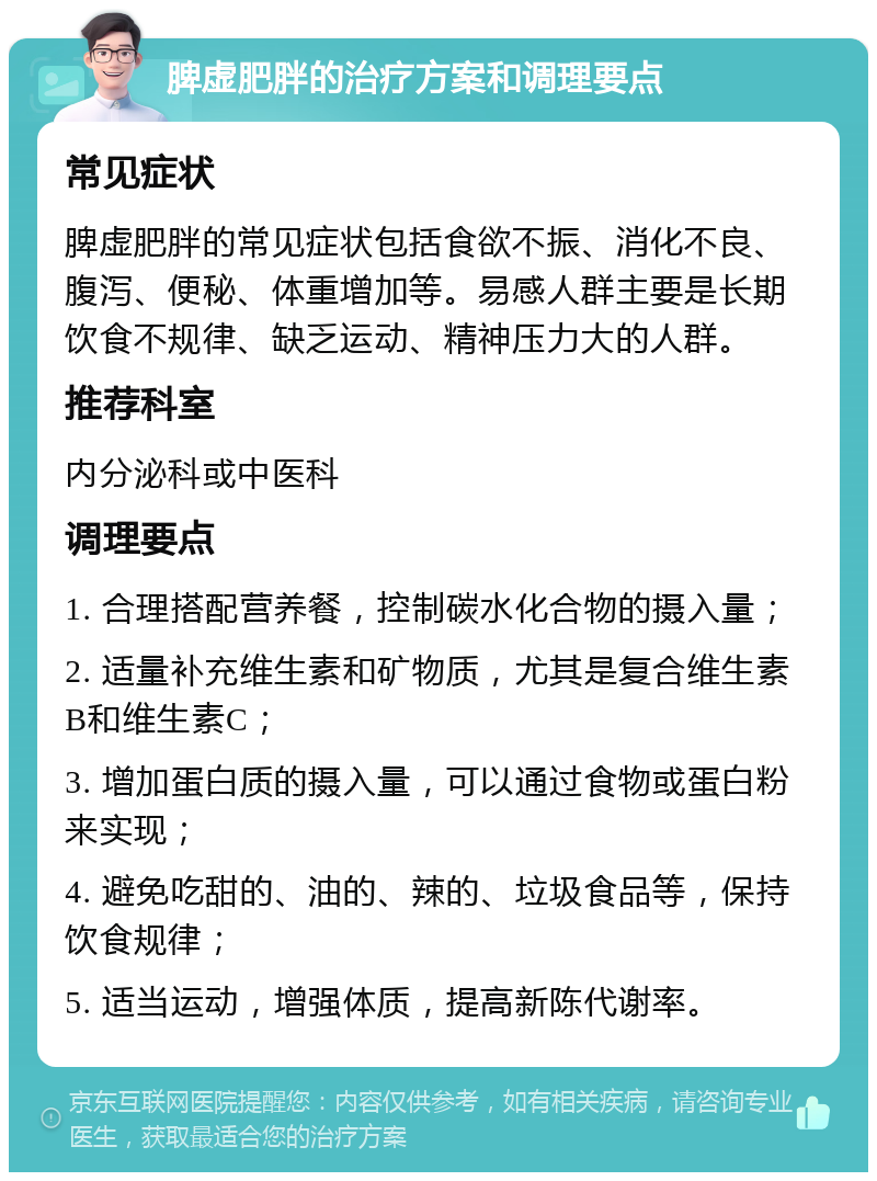 脾虚肥胖的治疗方案和调理要点 常见症状 脾虚肥胖的常见症状包括食欲不振、消化不良、腹泻、便秘、体重增加等。易感人群主要是长期饮食不规律、缺乏运动、精神压力大的人群。 推荐科室 内分泌科或中医科 调理要点 1. 合理搭配营养餐，控制碳水化合物的摄入量； 2. 适量补充维生素和矿物质，尤其是复合维生素B和维生素C； 3. 增加蛋白质的摄入量，可以通过食物或蛋白粉来实现； 4. 避免吃甜的、油的、辣的、垃圾食品等，保持饮食规律； 5. 适当运动，增强体质，提高新陈代谢率。