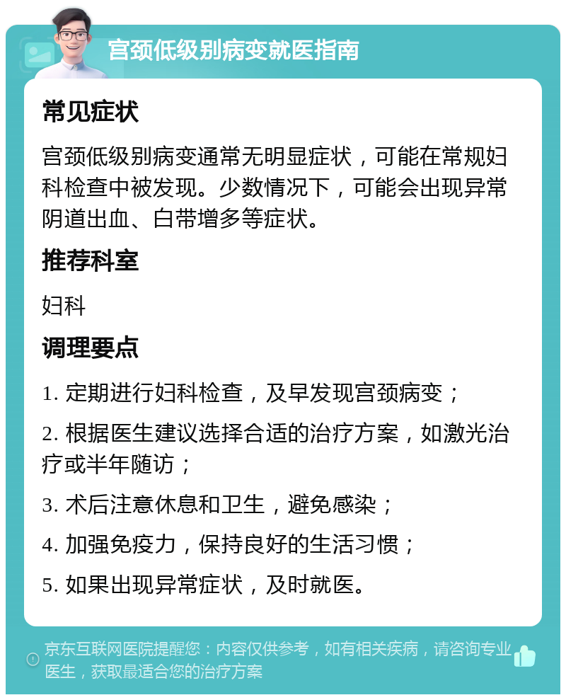 宫颈低级别病变就医指南 常见症状 宫颈低级别病变通常无明显症状，可能在常规妇科检查中被发现。少数情况下，可能会出现异常阴道出血、白带增多等症状。 推荐科室 妇科 调理要点 1. 定期进行妇科检查，及早发现宫颈病变； 2. 根据医生建议选择合适的治疗方案，如激光治疗或半年随访； 3. 术后注意休息和卫生，避免感染； 4. 加强免疫力，保持良好的生活习惯； 5. 如果出现异常症状，及时就医。