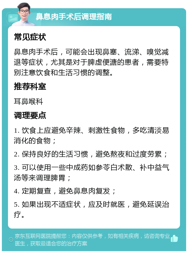 鼻息肉手术后调理指南 常见症状 鼻息肉手术后，可能会出现鼻塞、流涕、嗅觉减退等症状，尤其是对于脾虚便溏的患者，需要特别注意饮食和生活习惯的调整。 推荐科室 耳鼻喉科 调理要点 1. 饮食上应避免辛辣、刺激性食物，多吃清淡易消化的食物； 2. 保持良好的生活习惯，避免熬夜和过度劳累； 3. 可以使用一些中成药如参苓白术散、补中益气汤等来调理脾胃； 4. 定期复查，避免鼻息肉复发； 5. 如果出现不适症状，应及时就医，避免延误治疗。