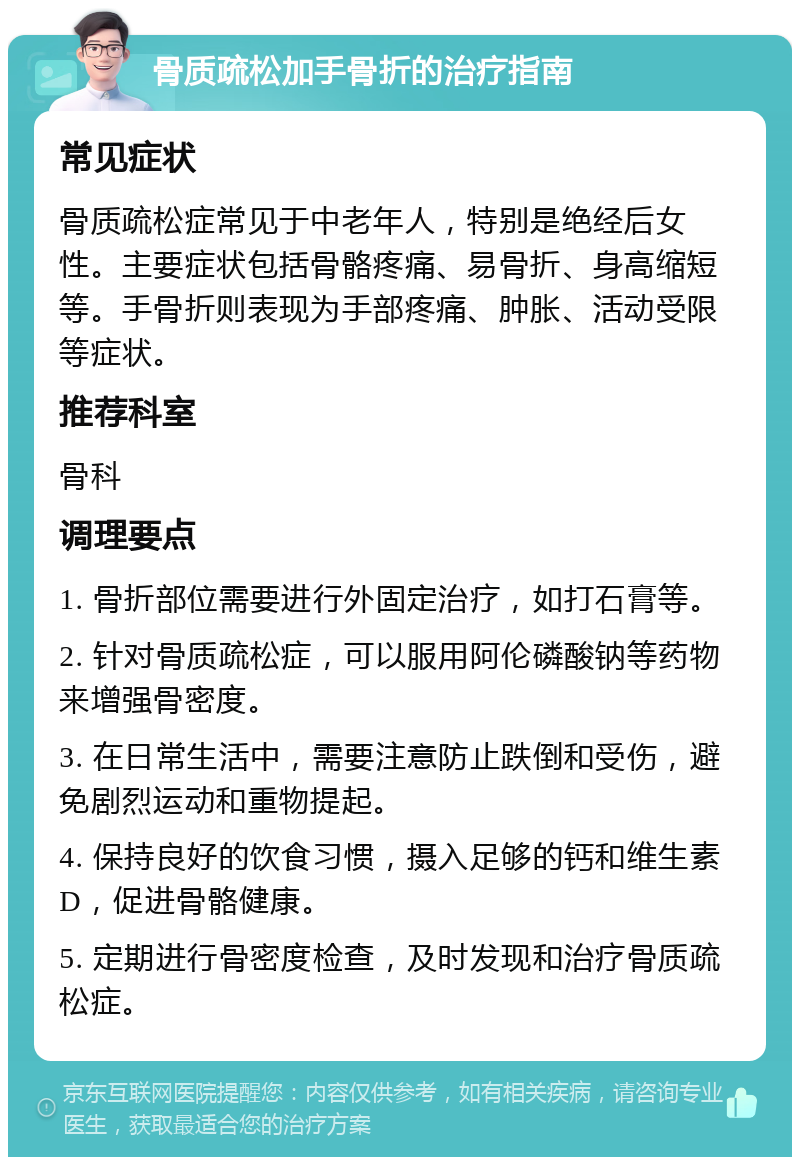 骨质疏松加手骨折的治疗指南 常见症状 骨质疏松症常见于中老年人，特别是绝经后女性。主要症状包括骨骼疼痛、易骨折、身高缩短等。手骨折则表现为手部疼痛、肿胀、活动受限等症状。 推荐科室 骨科 调理要点 1. 骨折部位需要进行外固定治疗，如打石膏等。 2. 针对骨质疏松症，可以服用阿伦磷酸钠等药物来增强骨密度。 3. 在日常生活中，需要注意防止跌倒和受伤，避免剧烈运动和重物提起。 4. 保持良好的饮食习惯，摄入足够的钙和维生素D，促进骨骼健康。 5. 定期进行骨密度检查，及时发现和治疗骨质疏松症。