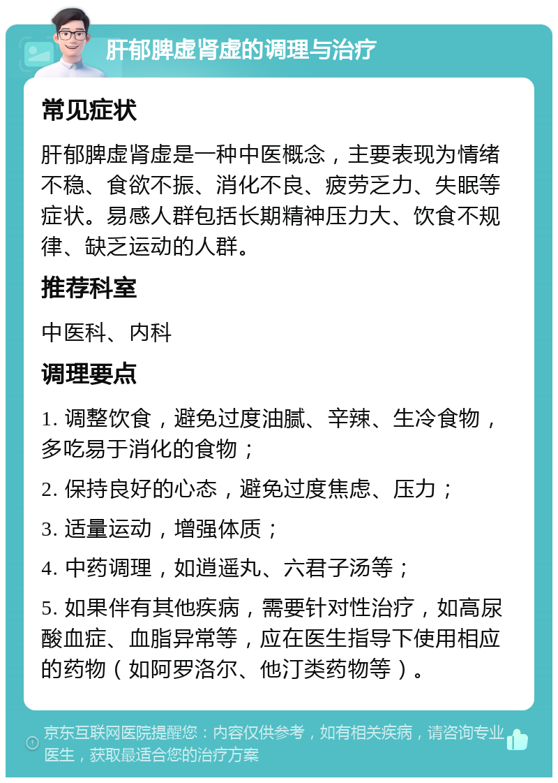 肝郁脾虚肾虚的调理与治疗 常见症状 肝郁脾虚肾虚是一种中医概念，主要表现为情绪不稳、食欲不振、消化不良、疲劳乏力、失眠等症状。易感人群包括长期精神压力大、饮食不规律、缺乏运动的人群。 推荐科室 中医科、内科 调理要点 1. 调整饮食，避免过度油腻、辛辣、生冷食物，多吃易于消化的食物； 2. 保持良好的心态，避免过度焦虑、压力； 3. 适量运动，增强体质； 4. 中药调理，如逍遥丸、六君子汤等； 5. 如果伴有其他疾病，需要针对性治疗，如高尿酸血症、血脂异常等，应在医生指导下使用相应的药物（如阿罗洛尔、他汀类药物等）。