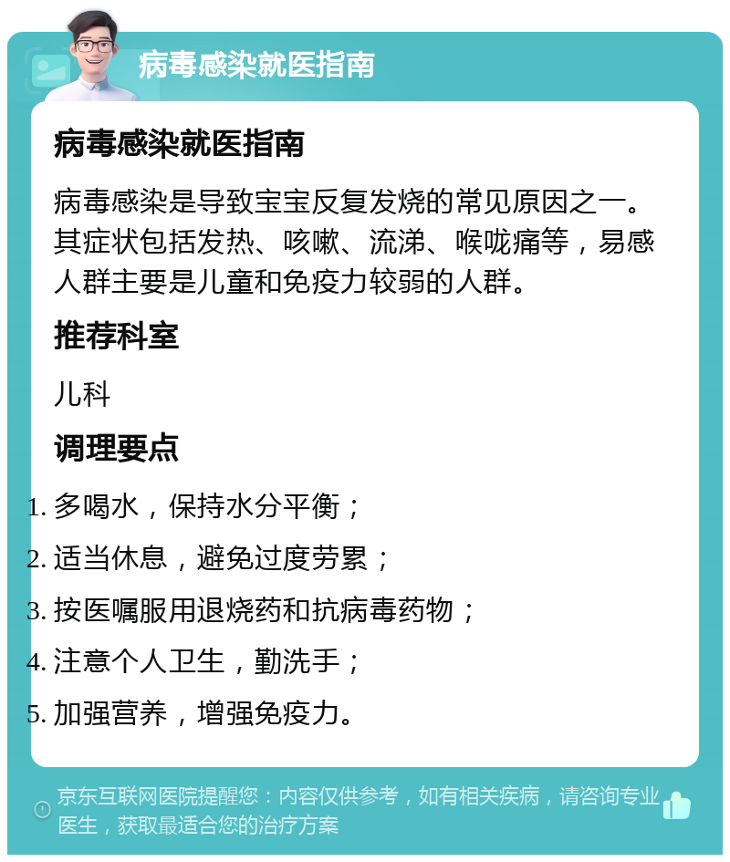 病毒感染就医指南 病毒感染就医指南 病毒感染是导致宝宝反复发烧的常见原因之一。其症状包括发热、咳嗽、流涕、喉咙痛等，易感人群主要是儿童和免疫力较弱的人群。 推荐科室 儿科 调理要点 多喝水，保持水分平衡； 适当休息，避免过度劳累； 按医嘱服用退烧药和抗病毒药物； 注意个人卫生，勤洗手； 加强营养，增强免疫力。