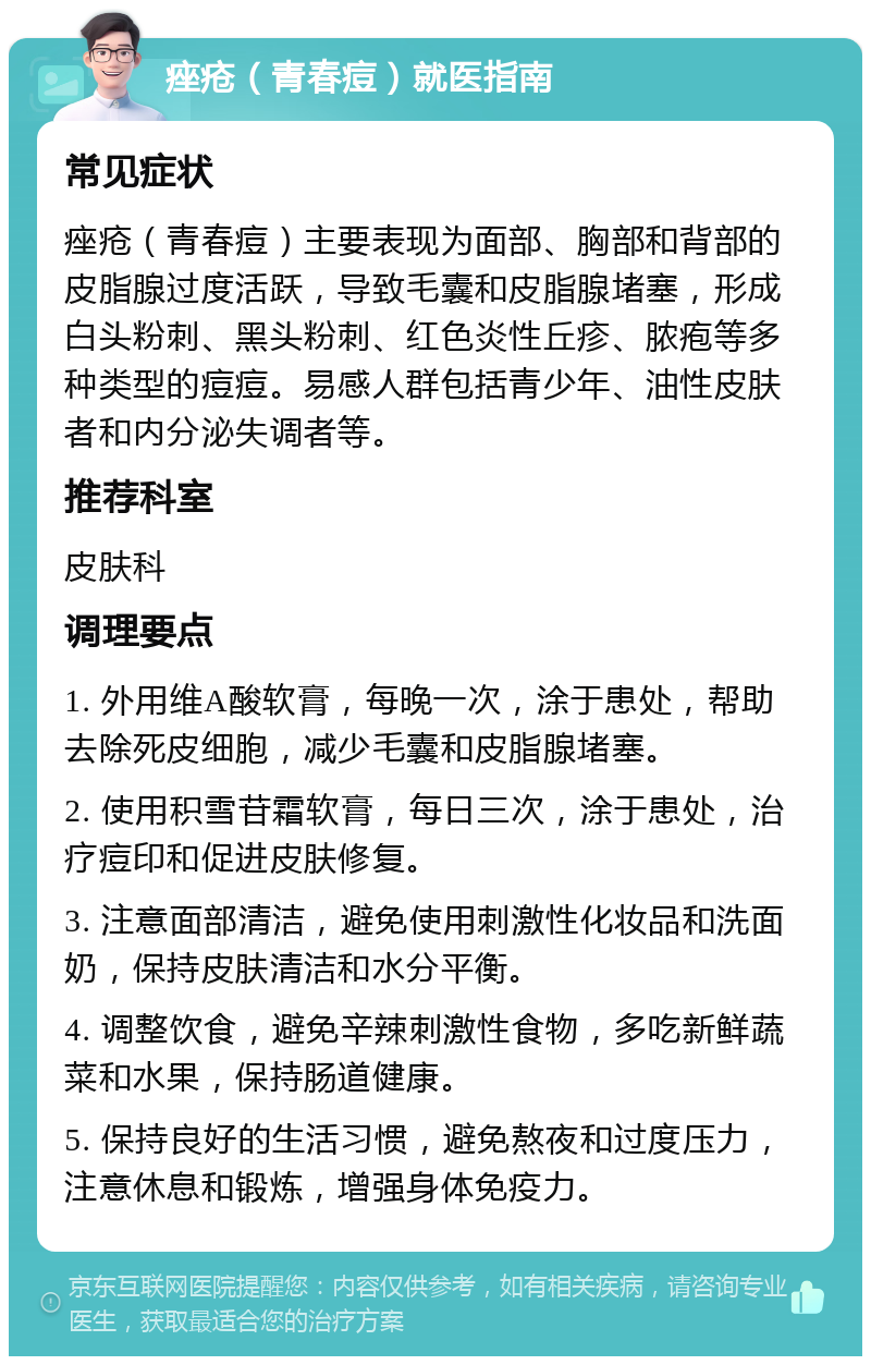 痤疮（青春痘）就医指南 常见症状 痤疮（青春痘）主要表现为面部、胸部和背部的皮脂腺过度活跃，导致毛囊和皮脂腺堵塞，形成白头粉刺、黑头粉刺、红色炎性丘疹、脓疱等多种类型的痘痘。易感人群包括青少年、油性皮肤者和内分泌失调者等。 推荐科室 皮肤科 调理要点 1. 外用维A酸软膏，每晚一次，涂于患处，帮助去除死皮细胞，减少毛囊和皮脂腺堵塞。 2. 使用积雪苷霜软膏，每日三次，涂于患处，治疗痘印和促进皮肤修复。 3. 注意面部清洁，避免使用刺激性化妆品和洗面奶，保持皮肤清洁和水分平衡。 4. 调整饮食，避免辛辣刺激性食物，多吃新鲜蔬菜和水果，保持肠道健康。 5. 保持良好的生活习惯，避免熬夜和过度压力，注意休息和锻炼，增强身体免疫力。