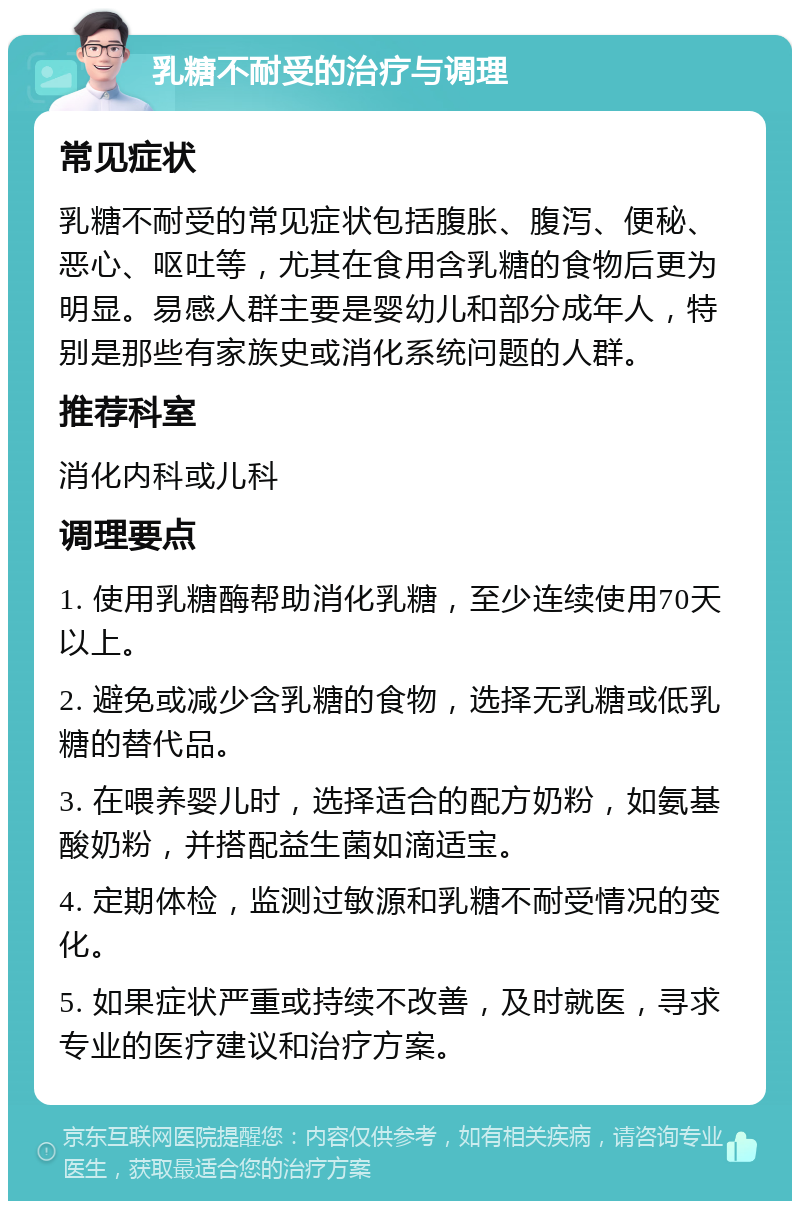 乳糖不耐受的治疗与调理 常见症状 乳糖不耐受的常见症状包括腹胀、腹泻、便秘、恶心、呕吐等，尤其在食用含乳糖的食物后更为明显。易感人群主要是婴幼儿和部分成年人，特别是那些有家族史或消化系统问题的人群。 推荐科室 消化内科或儿科 调理要点 1. 使用乳糖酶帮助消化乳糖，至少连续使用70天以上。 2. 避免或减少含乳糖的食物，选择无乳糖或低乳糖的替代品。 3. 在喂养婴儿时，选择适合的配方奶粉，如氨基酸奶粉，并搭配益生菌如滴适宝。 4. 定期体检，监测过敏源和乳糖不耐受情况的变化。 5. 如果症状严重或持续不改善，及时就医，寻求专业的医疗建议和治疗方案。