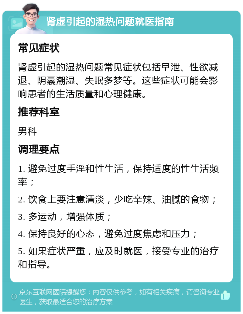 肾虚引起的湿热问题就医指南 常见症状 肾虚引起的湿热问题常见症状包括早泄、性欲减退、阴囊潮湿、失眠多梦等。这些症状可能会影响患者的生活质量和心理健康。 推荐科室 男科 调理要点 1. 避免过度手淫和性生活，保持适度的性生活频率； 2. 饮食上要注意清淡，少吃辛辣、油腻的食物； 3. 多运动，增强体质； 4. 保持良好的心态，避免过度焦虑和压力； 5. 如果症状严重，应及时就医，接受专业的治疗和指导。