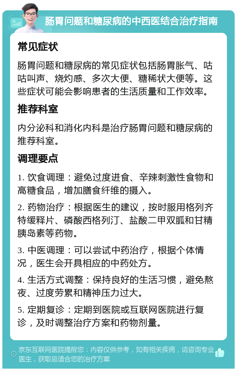 肠胃问题和糖尿病的中西医结合治疗指南 常见症状 肠胃问题和糖尿病的常见症状包括肠胃胀气、咕咕叫声、烧灼感、多次大便、糖稀状大便等。这些症状可能会影响患者的生活质量和工作效率。 推荐科室 内分泌科和消化内科是治疗肠胃问题和糖尿病的推荐科室。 调理要点 1. 饮食调理：避免过度进食、辛辣刺激性食物和高糖食品，增加膳食纤维的摄入。 2. 药物治疗：根据医生的建议，按时服用格列齐特缓释片、磷酸西格列汀、盐酸二甲双胍和甘精胰岛素等药物。 3. 中医调理：可以尝试中药治疗，根据个体情况，医生会开具相应的中药处方。 4. 生活方式调整：保持良好的生活习惯，避免熬夜、过度劳累和精神压力过大。 5. 定期复诊：定期到医院或互联网医院进行复诊，及时调整治疗方案和药物剂量。