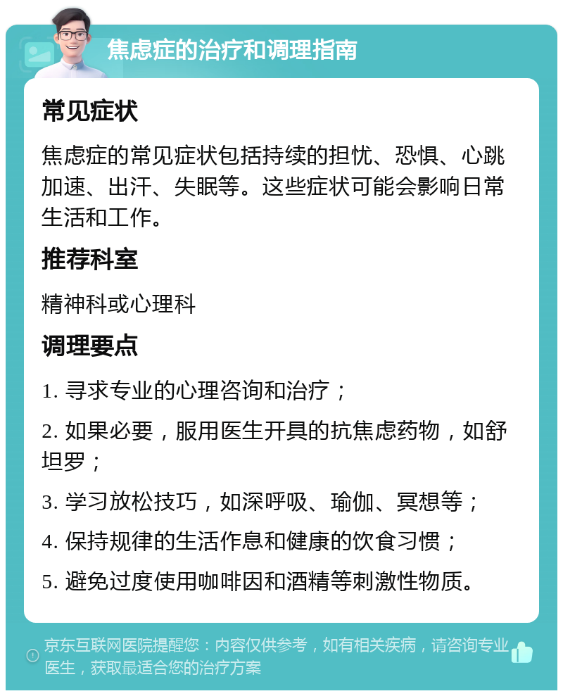 焦虑症的治疗和调理指南 常见症状 焦虑症的常见症状包括持续的担忧、恐惧、心跳加速、出汗、失眠等。这些症状可能会影响日常生活和工作。 推荐科室 精神科或心理科 调理要点 1. 寻求专业的心理咨询和治疗； 2. 如果必要，服用医生开具的抗焦虑药物，如舒坦罗； 3. 学习放松技巧，如深呼吸、瑜伽、冥想等； 4. 保持规律的生活作息和健康的饮食习惯； 5. 避免过度使用咖啡因和酒精等刺激性物质。