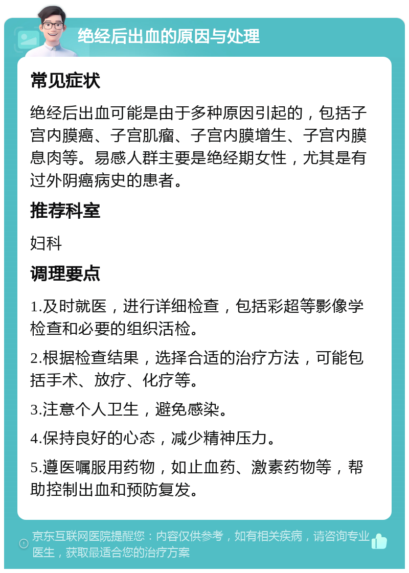 绝经后出血的原因与处理 常见症状 绝经后出血可能是由于多种原因引起的，包括子宫内膜癌、子宫肌瘤、子宫内膜增生、子宫内膜息肉等。易感人群主要是绝经期女性，尤其是有过外阴癌病史的患者。 推荐科室 妇科 调理要点 1.及时就医，进行详细检查，包括彩超等影像学检查和必要的组织活检。 2.根据检查结果，选择合适的治疗方法，可能包括手术、放疗、化疗等。 3.注意个人卫生，避免感染。 4.保持良好的心态，减少精神压力。 5.遵医嘱服用药物，如止血药、激素药物等，帮助控制出血和预防复发。