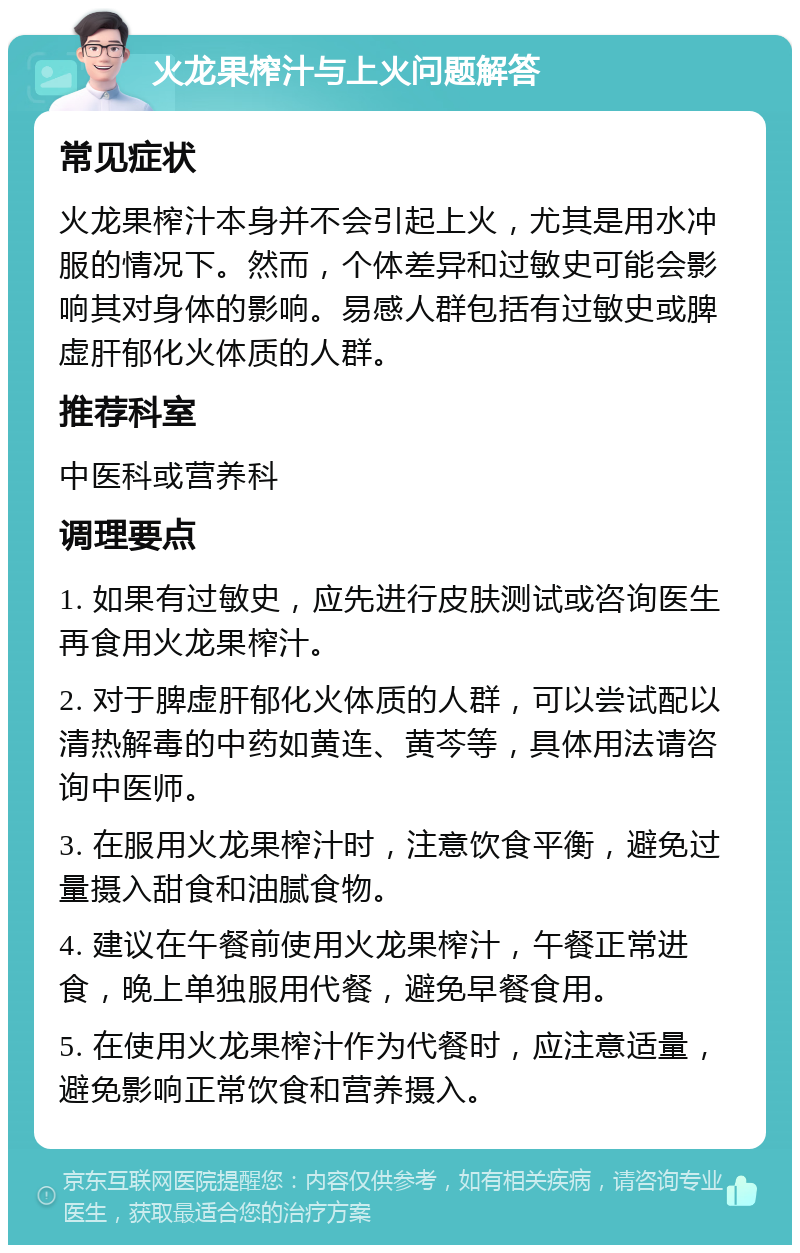 火龙果榨汁与上火问题解答 常见症状 火龙果榨汁本身并不会引起上火，尤其是用水冲服的情况下。然而，个体差异和过敏史可能会影响其对身体的影响。易感人群包括有过敏史或脾虚肝郁化火体质的人群。 推荐科室 中医科或营养科 调理要点 1. 如果有过敏史，应先进行皮肤测试或咨询医生再食用火龙果榨汁。 2. 对于脾虚肝郁化火体质的人群，可以尝试配以清热解毒的中药如黄连、黄芩等，具体用法请咨询中医师。 3. 在服用火龙果榨汁时，注意饮食平衡，避免过量摄入甜食和油腻食物。 4. 建议在午餐前使用火龙果榨汁，午餐正常进食，晚上单独服用代餐，避免早餐食用。 5. 在使用火龙果榨汁作为代餐时，应注意适量，避免影响正常饮食和营养摄入。