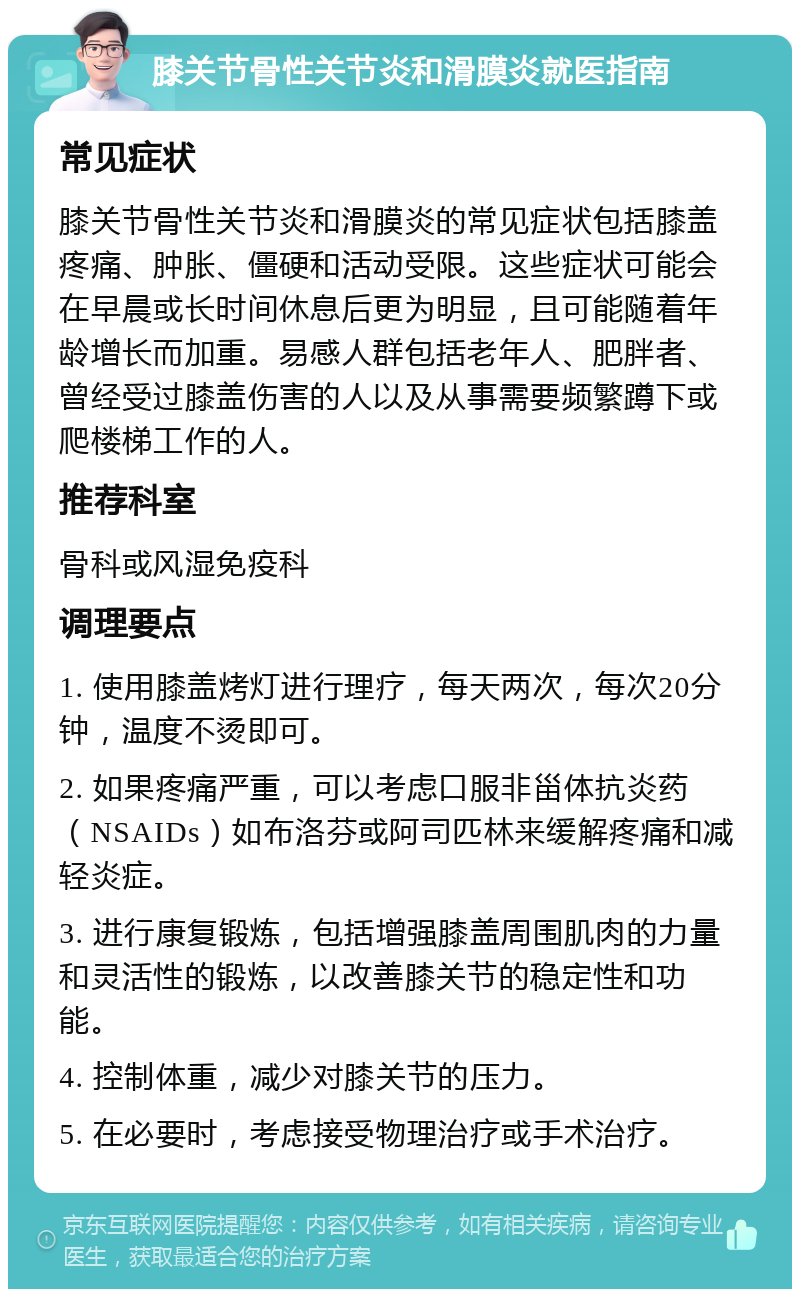 膝关节骨性关节炎和滑膜炎就医指南 常见症状 膝关节骨性关节炎和滑膜炎的常见症状包括膝盖疼痛、肿胀、僵硬和活动受限。这些症状可能会在早晨或长时间休息后更为明显，且可能随着年龄增长而加重。易感人群包括老年人、肥胖者、曾经受过膝盖伤害的人以及从事需要频繁蹲下或爬楼梯工作的人。 推荐科室 骨科或风湿免疫科 调理要点 1. 使用膝盖烤灯进行理疗，每天两次，每次20分钟，温度不烫即可。 2. 如果疼痛严重，可以考虑口服非甾体抗炎药（NSAIDs）如布洛芬或阿司匹林来缓解疼痛和减轻炎症。 3. 进行康复锻炼，包括增强膝盖周围肌肉的力量和灵活性的锻炼，以改善膝关节的稳定性和功能。 4. 控制体重，减少对膝关节的压力。 5. 在必要时，考虑接受物理治疗或手术治疗。