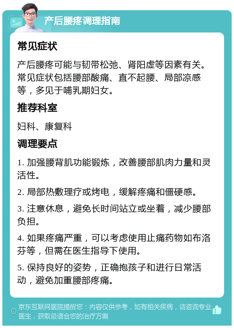 产后腰疼调理指南 常见症状 产后腰疼可能与韧带松弛、肾阳虚等因素有关。常见症状包括腰部酸痛、直不起腰、局部凉感等，多见于哺乳期妇女。 推荐科室 妇科、康复科 调理要点 1. 加强腰背肌功能锻炼，改善腰部肌肉力量和灵活性。 2. 局部热敷理疗或烤电，缓解疼痛和僵硬感。 3. 注意休息，避免长时间站立或坐着，减少腰部负担。 4. 如果疼痛严重，可以考虑使用止痛药物如布洛芬等，但需在医生指导下使用。 5. 保持良好的姿势，正确抱孩子和进行日常活动，避免加重腰部疼痛。