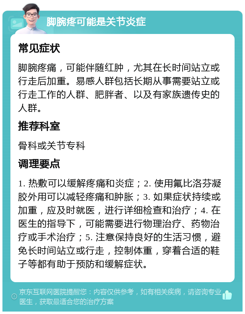 脚腕疼可能是关节炎症 常见症状 脚腕疼痛，可能伴随红肿，尤其在长时间站立或行走后加重。易感人群包括长期从事需要站立或行走工作的人群、肥胖者、以及有家族遗传史的人群。 推荐科室 骨科或关节专科 调理要点 1. 热敷可以缓解疼痛和炎症；2. 使用氟比洛芬凝胶外用可以减轻疼痛和肿胀；3. 如果症状持续或加重，应及时就医，进行详细检查和治疗；4. 在医生的指导下，可能需要进行物理治疗、药物治疗或手术治疗；5. 注意保持良好的生活习惯，避免长时间站立或行走，控制体重，穿着合适的鞋子等都有助于预防和缓解症状。