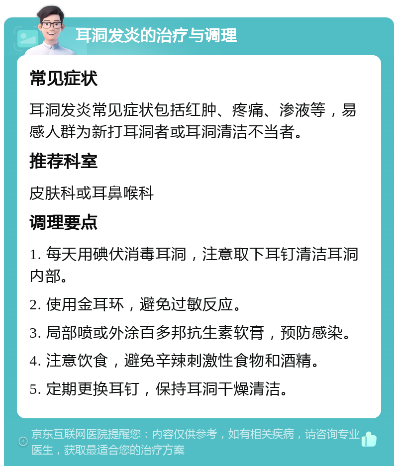 耳洞发炎的治疗与调理 常见症状 耳洞发炎常见症状包括红肿、疼痛、渗液等，易感人群为新打耳洞者或耳洞清洁不当者。 推荐科室 皮肤科或耳鼻喉科 调理要点 1. 每天用碘伏消毒耳洞，注意取下耳钉清洁耳洞内部。 2. 使用金耳环，避免过敏反应。 3. 局部喷或外涂百多邦抗生素软膏，预防感染。 4. 注意饮食，避免辛辣刺激性食物和酒精。 5. 定期更换耳钉，保持耳洞干燥清洁。