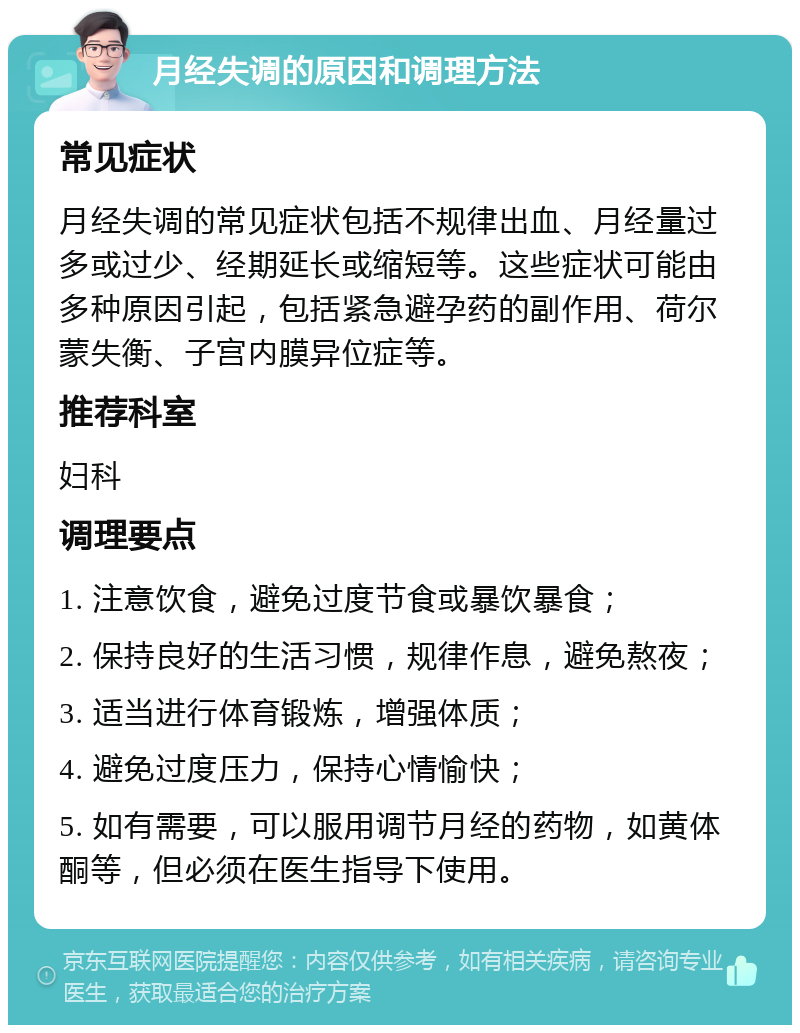 月经失调的原因和调理方法 常见症状 月经失调的常见症状包括不规律出血、月经量过多或过少、经期延长或缩短等。这些症状可能由多种原因引起，包括紧急避孕药的副作用、荷尔蒙失衡、子宫内膜异位症等。 推荐科室 妇科 调理要点 1. 注意饮食，避免过度节食或暴饮暴食； 2. 保持良好的生活习惯，规律作息，避免熬夜； 3. 适当进行体育锻炼，增强体质； 4. 避免过度压力，保持心情愉快； 5. 如有需要，可以服用调节月经的药物，如黄体酮等，但必须在医生指导下使用。