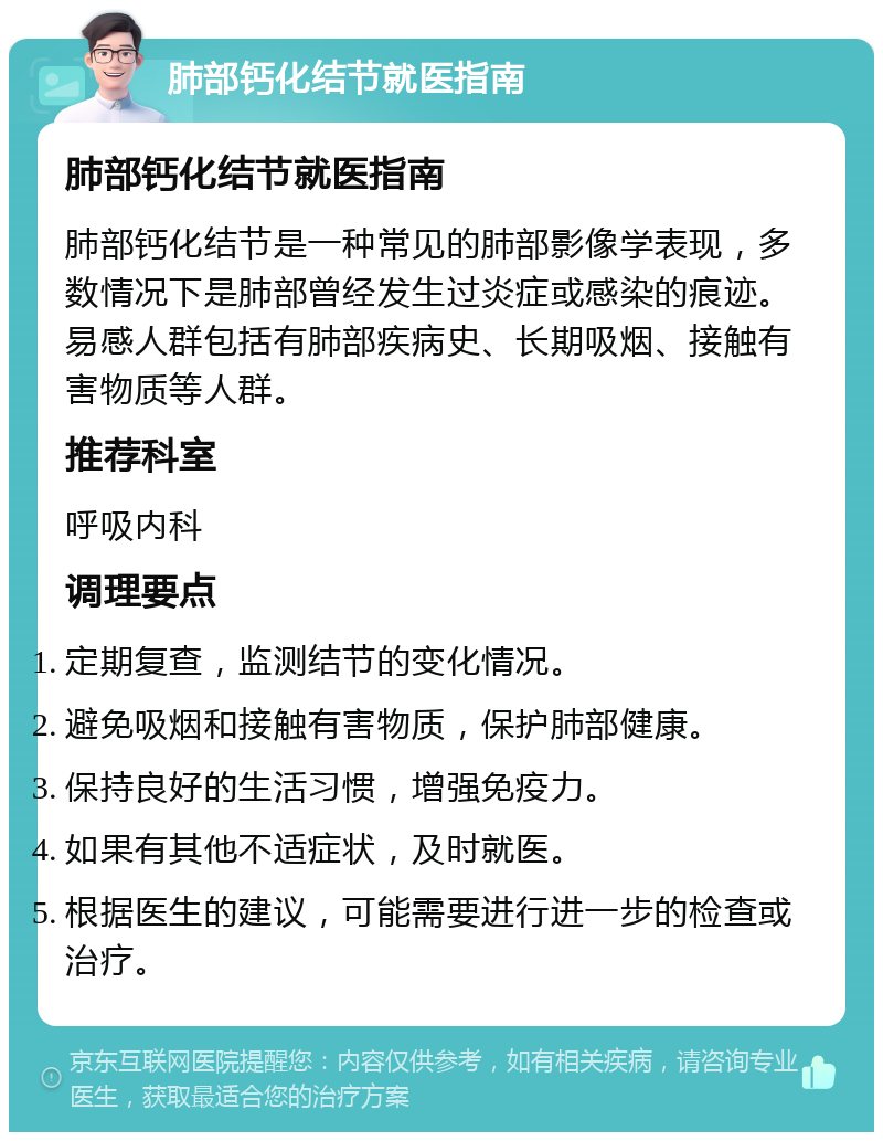 肺部钙化结节就医指南 肺部钙化结节就医指南 肺部钙化结节是一种常见的肺部影像学表现，多数情况下是肺部曾经发生过炎症或感染的痕迹。易感人群包括有肺部疾病史、长期吸烟、接触有害物质等人群。 推荐科室 呼吸内科 调理要点 定期复查，监测结节的变化情况。 避免吸烟和接触有害物质，保护肺部健康。 保持良好的生活习惯，增强免疫力。 如果有其他不适症状，及时就医。 根据医生的建议，可能需要进行进一步的检查或治疗。