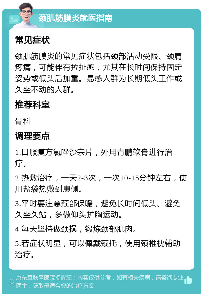 颈肌筋膜炎就医指南 常见症状 颈肌筋膜炎的常见症状包括颈部活动受限、颈肩疼痛，可能伴有拉扯感，尤其在长时间保持固定姿势或低头后加重。易感人群为长期低头工作或久坐不动的人群。 推荐科室 骨科 调理要点 1.口服复方氯唑沙宗片，外用青鹏软膏进行治疗。 2.热敷治疗，一天2-3次，一次10-15分钟左右，使用盐袋热敷到患侧。 3.平时要注意颈部保暖，避免长时间低头、避免久坐久站，多做仰头扩胸运动。 4.每天坚持做颈操，锻炼颈部肌肉。 5.若症状明显，可以佩戴颈托，使用颈椎枕辅助治疗。