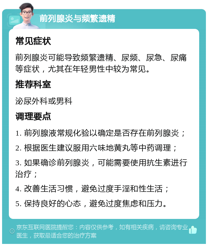 前列腺炎与频繁遗精 常见症状 前列腺炎可能导致频繁遗精、尿频、尿急、尿痛等症状，尤其在年轻男性中较为常见。 推荐科室 泌尿外科或男科 调理要点 1. 前列腺液常规化验以确定是否存在前列腺炎； 2. 根据医生建议服用六味地黄丸等中药调理； 3. 如果确诊前列腺炎，可能需要使用抗生素进行治疗； 4. 改善生活习惯，避免过度手淫和性生活； 5. 保持良好的心态，避免过度焦虑和压力。