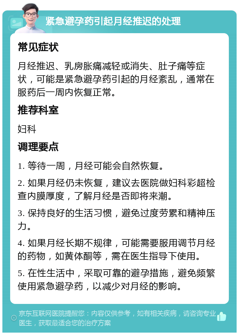 紧急避孕药引起月经推迟的处理 常见症状 月经推迟、乳房胀痛减轻或消失、肚子痛等症状，可能是紧急避孕药引起的月经紊乱，通常在服药后一周内恢复正常。 推荐科室 妇科 调理要点 1. 等待一周，月经可能会自然恢复。 2. 如果月经仍未恢复，建议去医院做妇科彩超检查内膜厚度，了解月经是否即将来潮。 3. 保持良好的生活习惯，避免过度劳累和精神压力。 4. 如果月经长期不规律，可能需要服用调节月经的药物，如黄体酮等，需在医生指导下使用。 5. 在性生活中，采取可靠的避孕措施，避免频繁使用紧急避孕药，以减少对月经的影响。