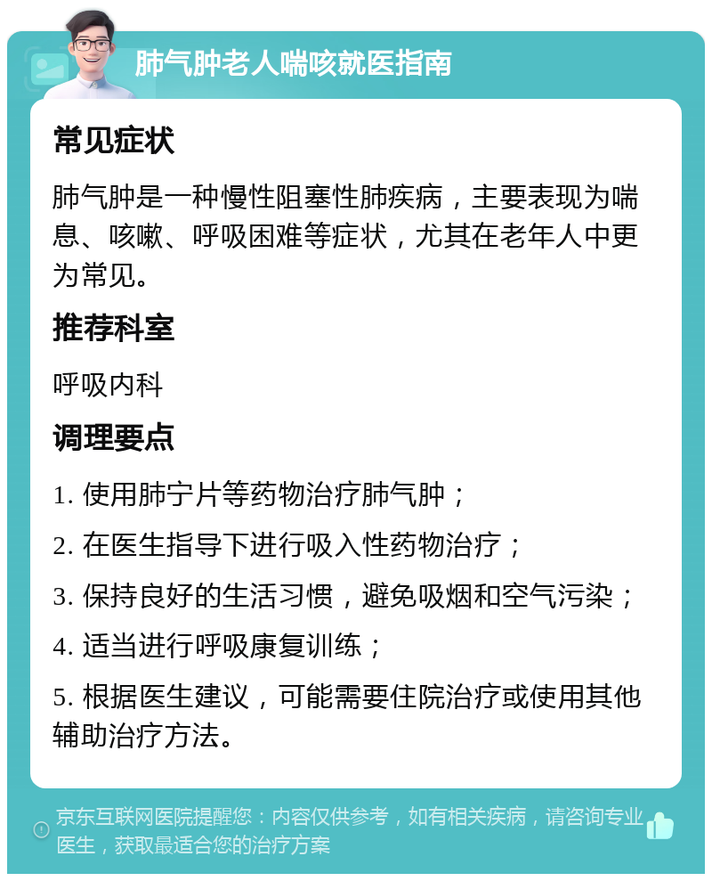 肺气肿老人喘咳就医指南 常见症状 肺气肿是一种慢性阻塞性肺疾病，主要表现为喘息、咳嗽、呼吸困难等症状，尤其在老年人中更为常见。 推荐科室 呼吸内科 调理要点 1. 使用肺宁片等药物治疗肺气肿； 2. 在医生指导下进行吸入性药物治疗； 3. 保持良好的生活习惯，避免吸烟和空气污染； 4. 适当进行呼吸康复训练； 5. 根据医生建议，可能需要住院治疗或使用其他辅助治疗方法。