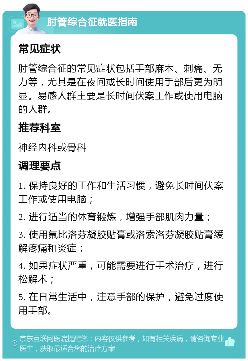 肘管综合征就医指南 常见症状 肘管综合征的常见症状包括手部麻木、刺痛、无力等，尤其是在夜间或长时间使用手部后更为明显。易感人群主要是长时间伏案工作或使用电脑的人群。 推荐科室 神经内科或骨科 调理要点 1. 保持良好的工作和生活习惯，避免长时间伏案工作或使用电脑； 2. 进行适当的体育锻炼，增强手部肌肉力量； 3. 使用氟比洛芬凝胶贴膏或洛索洛芬凝胶贴膏缓解疼痛和炎症； 4. 如果症状严重，可能需要进行手术治疗，进行松解术； 5. 在日常生活中，注意手部的保护，避免过度使用手部。