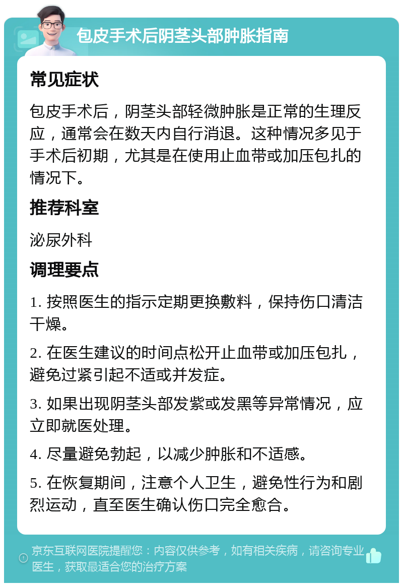 包皮手术后阴茎头部肿胀指南 常见症状 包皮手术后，阴茎头部轻微肿胀是正常的生理反应，通常会在数天内自行消退。这种情况多见于手术后初期，尤其是在使用止血带或加压包扎的情况下。 推荐科室 泌尿外科 调理要点 1. 按照医生的指示定期更换敷料，保持伤口清洁干燥。 2. 在医生建议的时间点松开止血带或加压包扎，避免过紧引起不适或并发症。 3. 如果出现阴茎头部发紫或发黑等异常情况，应立即就医处理。 4. 尽量避免勃起，以减少肿胀和不适感。 5. 在恢复期间，注意个人卫生，避免性行为和剧烈运动，直至医生确认伤口完全愈合。