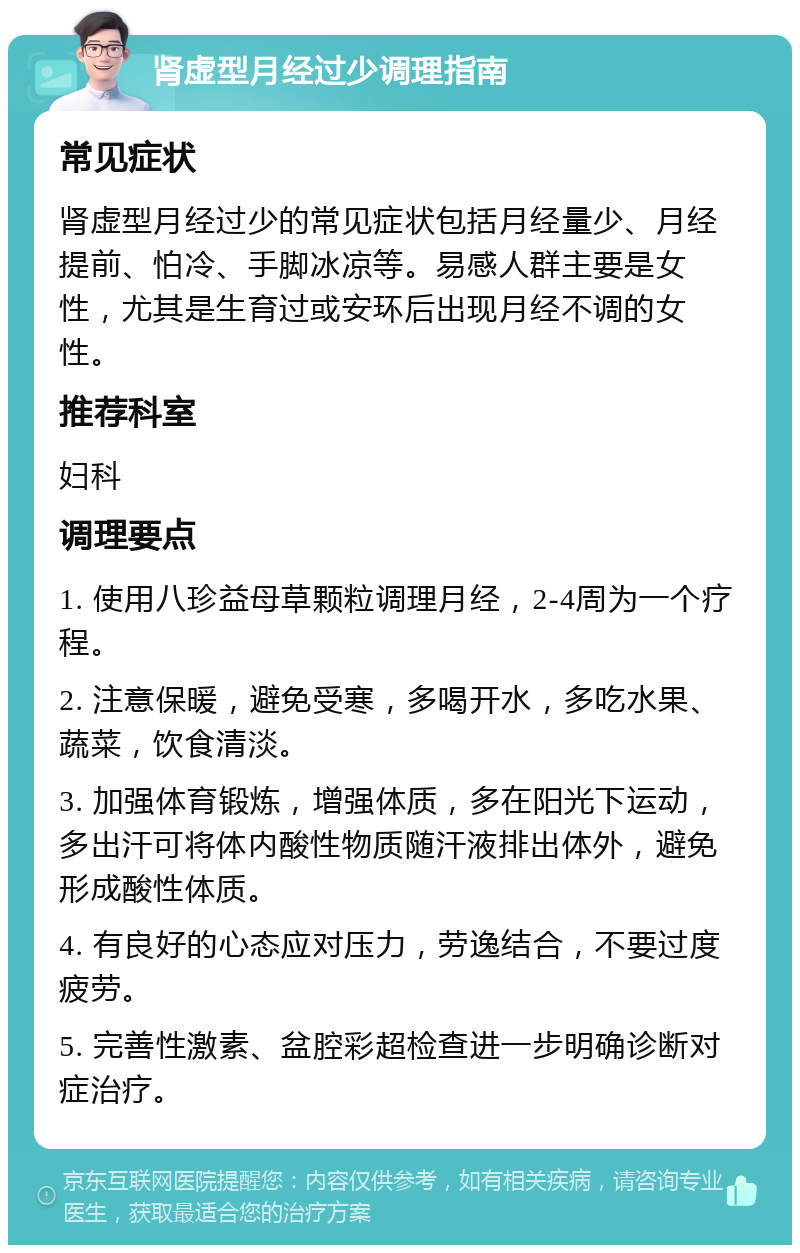 肾虚型月经过少调理指南 常见症状 肾虚型月经过少的常见症状包括月经量少、月经提前、怕冷、手脚冰凉等。易感人群主要是女性，尤其是生育过或安环后出现月经不调的女性。 推荐科室 妇科 调理要点 1. 使用八珍益母草颗粒调理月经，2-4周为一个疗程。 2. 注意保暖，避免受寒，多喝开水，多吃水果、蔬菜，饮食清淡。 3. 加强体育锻炼，增强体质，多在阳光下运动，多出汗可将体内酸性物质随汗液排出体外，避免形成酸性体质。 4. 有良好的心态应对压力，劳逸结合，不要过度疲劳。 5. 完善性激素、盆腔彩超检查进一步明确诊断对症治疗。