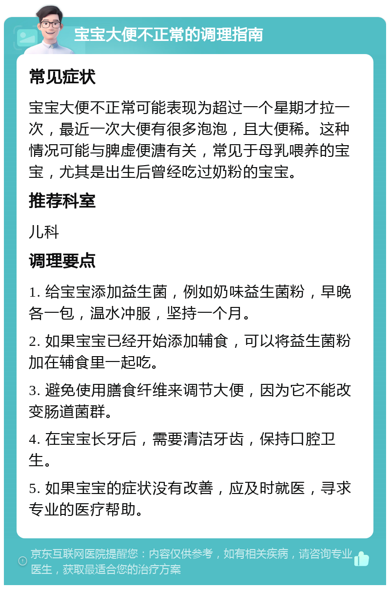 宝宝大便不正常的调理指南 常见症状 宝宝大便不正常可能表现为超过一个星期才拉一次，最近一次大便有很多泡泡，且大便稀。这种情况可能与脾虚便溏有关，常见于母乳喂养的宝宝，尤其是出生后曾经吃过奶粉的宝宝。 推荐科室 儿科 调理要点 1. 给宝宝添加益生菌，例如奶味益生菌粉，早晚各一包，温水冲服，坚持一个月。 2. 如果宝宝已经开始添加辅食，可以将益生菌粉加在辅食里一起吃。 3. 避免使用膳食纤维来调节大便，因为它不能改变肠道菌群。 4. 在宝宝长牙后，需要清洁牙齿，保持口腔卫生。 5. 如果宝宝的症状没有改善，应及时就医，寻求专业的医疗帮助。