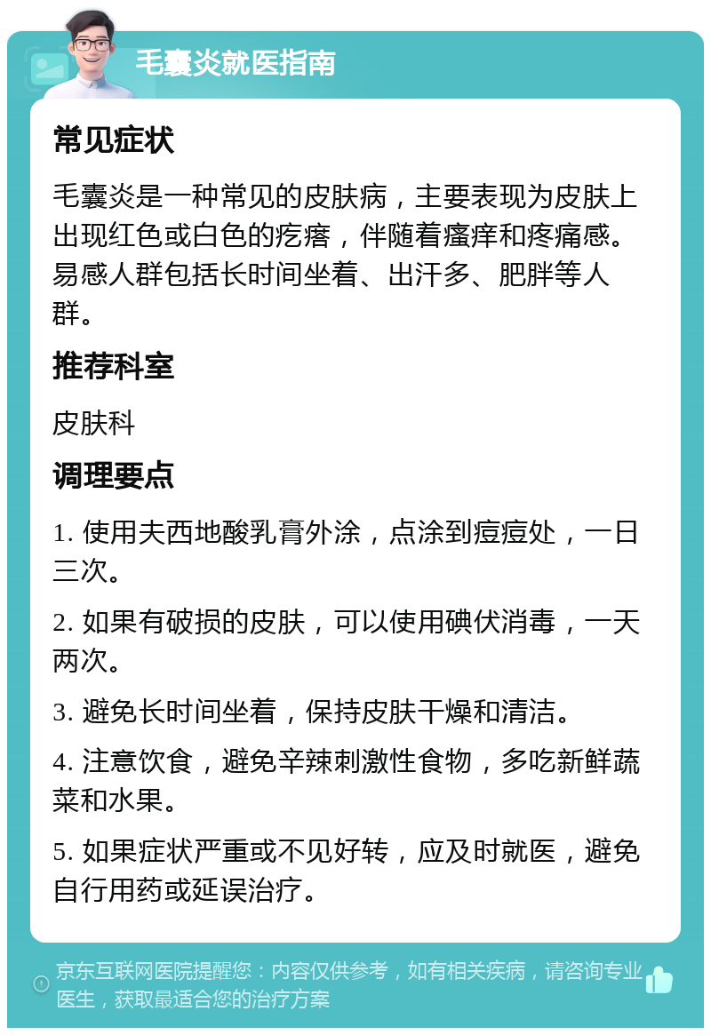 毛囊炎就医指南 常见症状 毛囊炎是一种常见的皮肤病，主要表现为皮肤上出现红色或白色的疙瘩，伴随着瘙痒和疼痛感。易感人群包括长时间坐着、出汗多、肥胖等人群。 推荐科室 皮肤科 调理要点 1. 使用夫西地酸乳膏外涂，点涂到痘痘处，一日三次。 2. 如果有破损的皮肤，可以使用碘伏消毒，一天两次。 3. 避免长时间坐着，保持皮肤干燥和清洁。 4. 注意饮食，避免辛辣刺激性食物，多吃新鲜蔬菜和水果。 5. 如果症状严重或不见好转，应及时就医，避免自行用药或延误治疗。