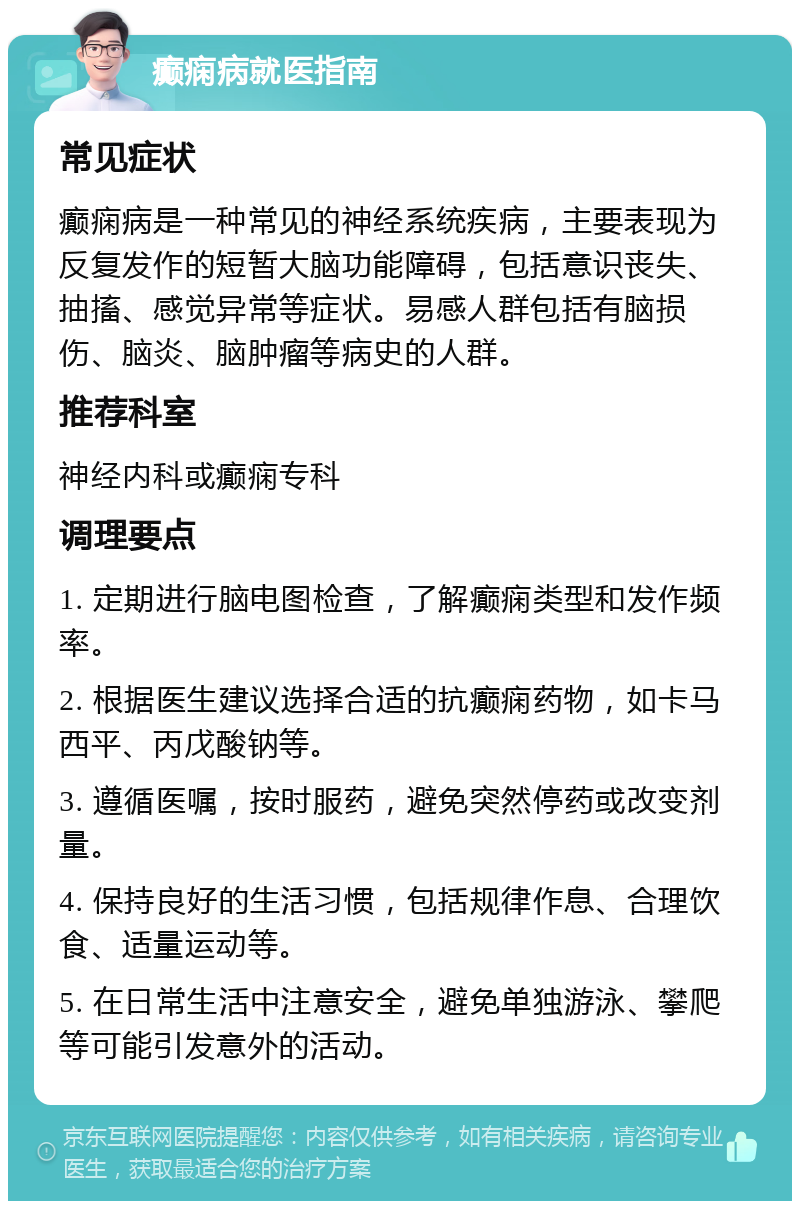 癫痫病就医指南 常见症状 癫痫病是一种常见的神经系统疾病，主要表现为反复发作的短暂大脑功能障碍，包括意识丧失、抽搐、感觉异常等症状。易感人群包括有脑损伤、脑炎、脑肿瘤等病史的人群。 推荐科室 神经内科或癫痫专科 调理要点 1. 定期进行脑电图检查，了解癫痫类型和发作频率。 2. 根据医生建议选择合适的抗癫痫药物，如卡马西平、丙戊酸钠等。 3. 遵循医嘱，按时服药，避免突然停药或改变剂量。 4. 保持良好的生活习惯，包括规律作息、合理饮食、适量运动等。 5. 在日常生活中注意安全，避免单独游泳、攀爬等可能引发意外的活动。