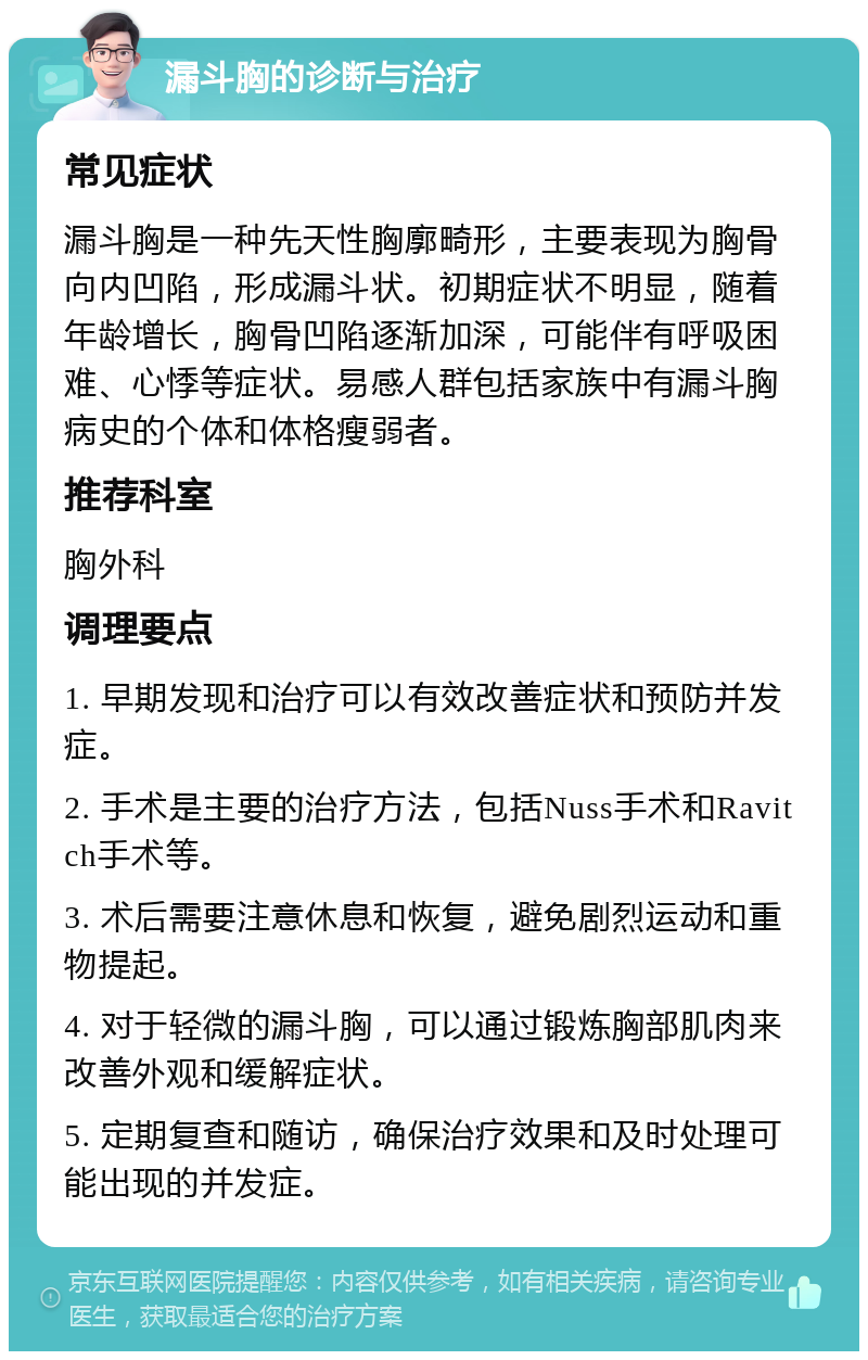 漏斗胸的诊断与治疗 常见症状 漏斗胸是一种先天性胸廓畸形，主要表现为胸骨向内凹陷，形成漏斗状。初期症状不明显，随着年龄增长，胸骨凹陷逐渐加深，可能伴有呼吸困难、心悸等症状。易感人群包括家族中有漏斗胸病史的个体和体格瘦弱者。 推荐科室 胸外科 调理要点 1. 早期发现和治疗可以有效改善症状和预防并发症。 2. 手术是主要的治疗方法，包括Nuss手术和Ravitch手术等。 3. 术后需要注意休息和恢复，避免剧烈运动和重物提起。 4. 对于轻微的漏斗胸，可以通过锻炼胸部肌肉来改善外观和缓解症状。 5. 定期复查和随访，确保治疗效果和及时处理可能出现的并发症。