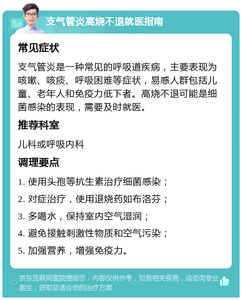 支气管炎高烧不退就医指南 常见症状 支气管炎是一种常见的呼吸道疾病，主要表现为咳嗽、咳痰、呼吸困难等症状，易感人群包括儿童、老年人和免疫力低下者。高烧不退可能是细菌感染的表现，需要及时就医。 推荐科室 儿科或呼吸内科 调理要点 1. 使用头孢等抗生素治疗细菌感染； 2. 对症治疗，使用退烧药如布洛芬； 3. 多喝水，保持室内空气湿润； 4. 避免接触刺激性物质和空气污染； 5. 加强营养，增强免疫力。