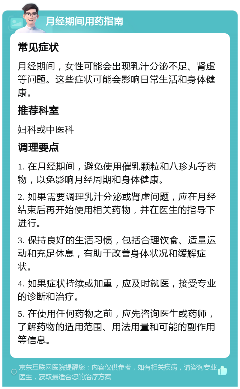 月经期间用药指南 常见症状 月经期间，女性可能会出现乳汁分泌不足、肾虚等问题。这些症状可能会影响日常生活和身体健康。 推荐科室 妇科或中医科 调理要点 1. 在月经期间，避免使用催乳颗粒和八珍丸等药物，以免影响月经周期和身体健康。 2. 如果需要调理乳汁分泌或肾虚问题，应在月经结束后再开始使用相关药物，并在医生的指导下进行。 3. 保持良好的生活习惯，包括合理饮食、适量运动和充足休息，有助于改善身体状况和缓解症状。 4. 如果症状持续或加重，应及时就医，接受专业的诊断和治疗。 5. 在使用任何药物之前，应先咨询医生或药师，了解药物的适用范围、用法用量和可能的副作用等信息。