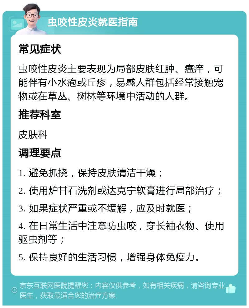 虫咬性皮炎就医指南 常见症状 虫咬性皮炎主要表现为局部皮肤红肿、瘙痒，可能伴有小水疱或丘疹，易感人群包括经常接触宠物或在草丛、树林等环境中活动的人群。 推荐科室 皮肤科 调理要点 1. 避免抓挠，保持皮肤清洁干燥； 2. 使用炉甘石洗剂或达克宁软膏进行局部治疗； 3. 如果症状严重或不缓解，应及时就医； 4. 在日常生活中注意防虫咬，穿长袖衣物、使用驱虫剂等； 5. 保持良好的生活习惯，增强身体免疫力。