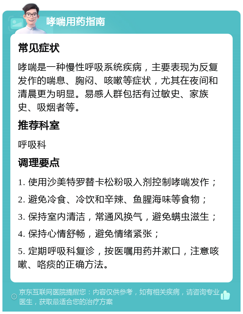 哮喘用药指南 常见症状 哮喘是一种慢性呼吸系统疾病，主要表现为反复发作的喘息、胸闷、咳嗽等症状，尤其在夜间和清晨更为明显。易感人群包括有过敏史、家族史、吸烟者等。 推荐科室 呼吸科 调理要点 1. 使用沙美特罗替卡松粉吸入剂控制哮喘发作； 2. 避免冷食、冷饮和辛辣、鱼腥海味等食物； 3. 保持室内清洁，常通风换气，避免螨虫滋生； 4. 保持心情舒畅，避免情绪紧张； 5. 定期呼吸科复诊，按医嘱用药并漱口，注意咳嗽、咯痰的正确方法。