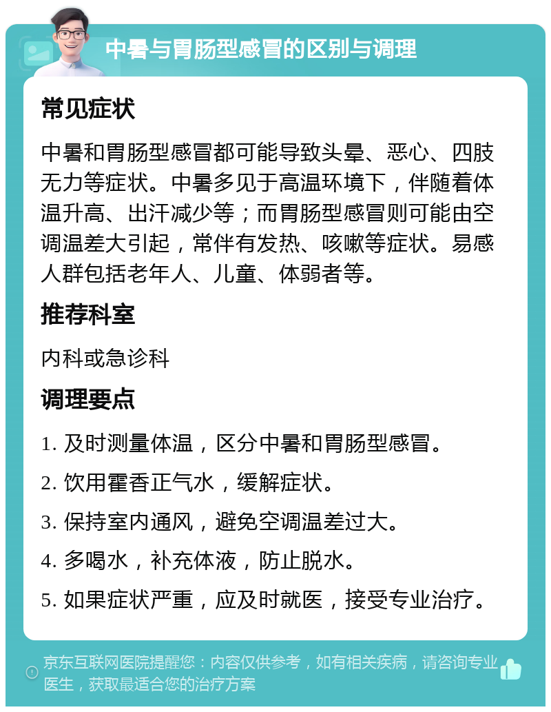 中暑与胃肠型感冒的区别与调理 常见症状 中暑和胃肠型感冒都可能导致头晕、恶心、四肢无力等症状。中暑多见于高温环境下，伴随着体温升高、出汗减少等；而胃肠型感冒则可能由空调温差大引起，常伴有发热、咳嗽等症状。易感人群包括老年人、儿童、体弱者等。 推荐科室 内科或急诊科 调理要点 1. 及时测量体温，区分中暑和胃肠型感冒。 2. 饮用霍香正气水，缓解症状。 3. 保持室内通风，避免空调温差过大。 4. 多喝水，补充体液，防止脱水。 5. 如果症状严重，应及时就医，接受专业治疗。